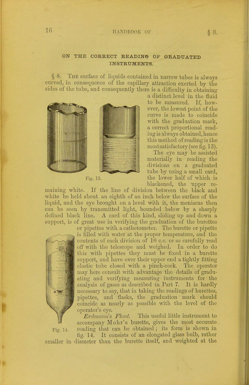 §8- ON THE CORRECT READING OF GRADUATED INSTRUMENTS. § 8. The surface of liquids contained in narrow tubes is always curved, in consequence of the capillary attraction exerted by the sides of the tube, and consequently there is a difficulty in obtaining a distinct level in the fluid to be measured. If, how- ever, the lowest point of the curve is made to coincide with the graduation mark, a correct proportional read- ing is always obtained, hence this method of reading is the most satisfactory (see fig. 13). The eye may be assisted materially in reading the divisions on a graduated tube by using a small card. Fig. 13. the lower half of which is blackened, the upper re- maining white. If the line of division between the black and white be held about an eighth of an inch below the surface of the liquid, and the eye brought on a level with it, the meniscus then can be seen by transmitted light, bounded below by a sharply defined black line. A card of this kind, sliding ujd and down a support, is of great use in verifying the graduation of the burettes or jjipettes with a cathetometer. The burette or pipette is filled with water at the proper temperature, and the contents of each division of 10 c.c. or so carefully read off with the telescope and weighed. In order to do this with pipettes they must be fixed in a burette support, and have over their upper end a tightly fitting clastic tube closed witli a pinch-cock. The operator may here consult with advantage the details of gradu- ating and verifying measuring instruments for the analysis of gases as described in Part 7. It is hardly necessary to say, that in taking the readings of burettes, pipettes, and flasks, the graduation mark should coincide as nearly as possible with the level of the operator's eye. Erdmann's Float. This useful little instrument to accompany Mohr's burette, gives the most accurate reading that can be obtained ; its form is shown in fig. 14. It consists of an elongated glass bulb, rather smaller in diameter than the burette itself, and weighted at the