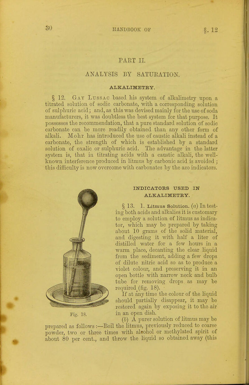 §.12 PART 11. ANALYSIS BY SATUEATION. ALKALIMETRY. § 12. Gay Lussao based his system of alkalimetry upon a titrated solution of sodic carbonate, with a corresponding solution of sulphuric acid; and, as this was devised mainly for the use of soda manufacturers, it was doubtless the best system for that purpose. It possesses the recommendation, that a pure standard solution of sodic carbonate can be more readily obtained than any other form of alkali. Mohr has introduced the use of caustic alkali instead of a carbonate, the strength of which is established by a standard solution of oxalic or sulphuric acid. The advantage in the latter system is, that in titrating acids with a caustic alkali, the well- known interference produced in litmus by carbonic acid is avoided ; this difhculty is now overcome with carbonates by the azo indicators. •INDICATORS USED IN ALKALIMETRY. § 13. 1. Litmus Solution, (a) In test- ing both acids and alkalies it is customar}'- to employ a solution of litmus as indica- tor, which may be jDrepared by taking about 10 grams of the solid material, and digesting it with half a liter of distilled water for a few hours in a warm place, decanting the clear liquid from the sediment, adding a few drops of dilute nitric acid so as to produce a violet colour, and preserving it in an open bottle with narrow neck and bulb tube for removing drops as may be required^ (fig. 18). ■ If at any time the colour of the liquid should partially disappear, it may be restored again by exposing it to the air Yig. 18. in an open dish. (h) A purer solution of litmus may be prepared as follows :—Boil the litmus, previously reduced to coarse powder, two or three times with aleohol or methylated spirit of about 80 per cent., and throw the liquid so obtained away (this