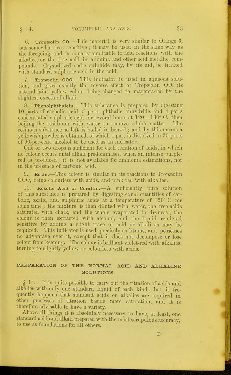 G. Tropffioiin 00.—Tliis material is very similar to Orange 3, but somewhat less sensitive; it may bo used in tlie same way as the foregoing, and is equally applicable to acid reactions with the alkalies, or the free acid in alumina and other acid metallic com- pounds. Crystallized sodic sulphide may, by its aid, be titrated with standard sulphuric acid in the cold. 7. Trop^oiin OOO.—This indicator is used in aqueous solu- tion, and gives exactly the reverse effect of Tropajolin 00, its natural faint yellow colour being changed to magenta-red by the slightest excess of alkali. 8. ' Phenoiphthaiein.—This substance is prepared by digesting 10 parts of carbolic acid, 5 parts phthalic anhydride, and 4 jDaris concentrated sulphuric acid for several hours at 120—-130° C, then boiling the residuum with Avater to remove soluble matter. The resinous substance so left is boiled in benzol; and by this means a yellowish powder is obtained, of which 1 part is dissolved in 30 parts of 90-per-cent, alcohol to be used as an indicator. One or two drops is sufficient for each titration of acids, in Avhich no colour occurs until alkali predominates, when an intense purple- red is produced; it is not available for ammonia estimations, nor in. the presence of carbonic acid. 9. Eosin.—This colour is similar in its reactions to Tropa^oliu 000, being colourless with acids, and pink-red with alkalies. 10. Rosolic Acid or Corallin.—A sufficiently pure solution of this substance is' prepared by digesting equal quantities of car- bolic, oxalic, and sulphuric acids at a temperature of 150° C. for some time ; the mixture is then diluted with water, the free acids saturated with chalk, and the whole evaporated to dryness ; the colour is then extracted with alcohol, and the liquid rendered sensitive by adding a slight trace of acid or alkali as may be required. This indicator is used precisely as litmus, and possesses no advantage over it, except that it does not decompose or lose colour from keeping. The colour is brilliant violet-red with alkalies, turning to slightly yellow or colourless with acids. PREPARATION OF THE NORMAL ACID AND ALKALINE SOLUTIONS. § 14, It is quite possible to carry out the titration of acids and alkalies with only one standard liquid of each kind; but it fre- quently happens that standard acids or alkalies are required in other ^ processes of titration beside mere saturation, and it is therefore advisable to have a variety. Above all things it is absolutely necessary to have, at least, one standard acid and alkali prepared with the most scrupulous accuracy, to use as foundations for all others.