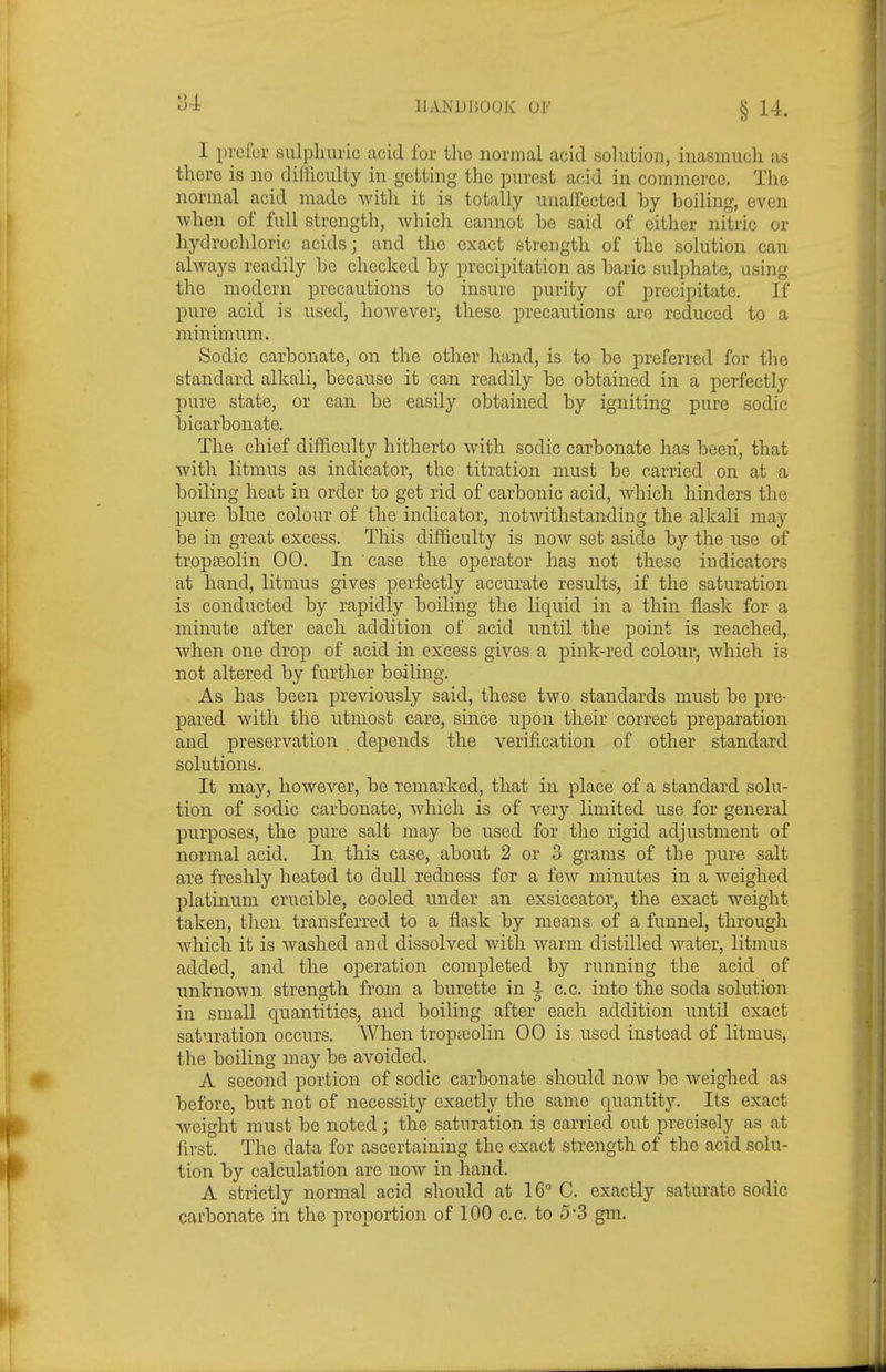 I pvefor sulphuric cacid for tho normal acid solution, inasmuch as there is no difficulty in getting the purest acid in commerce. Tlie normal acid made with it is totally unaffected by boiling, even ■when of full strength, which cannot be said of cither nitric or hydrochloric acids; and tho exact strength of tlie solution can always readily be checked by precipitation as baric sulphate, using the modern precautions to insure purity of precipitate. If pure acid is used, however, these precautions are reduced to a minimum. Sodic carbonate, on the other hand, is to be preferred for the standard alkali, because it can readily be obtained in a perfectly pure state, or can be easily obtained by igniting pure sodic bicarbonate. The chief difficulty hitherto with sodic carbonate has been, that with litmus as indicator, the titration must be carried on at a boiling heat in order to get rid of carbonic acid, which hinders the pure blue colour of the indicator, notwithstanding the alkali may be in great excess. This difficulty is noAV set aside by the use of tropa^olin 00. In case the operator has not these indicators at hand, litmus gives perfectly accurate results, if the saturation is conducted by rapidly boiling the liquid in a thin flask for a minute after each addition of acid until the point is reached, when one drop of acid in excess gives a pink-red colour, which is not altered by further boiling. As has been previously said, these two standards must be pre- pared with the utmost care, since upon their correct preparation and preservation depends the verification of other standard solutions. It may, however, be remarked, that in place of a standard solu- tion of sodic carbonate, which is of very limited use for general purposes, the pure salt may be used for the rigid adjustment of normal acid. In this case, about 2 or 3 grams of the pure salt are freshly heated to dull redness for a feAV minutes in a weighed platinum crucible, cooled under an exsiccator, the exact weight taken, then transferred to a fiask by means of a funnel, through which it is washed and dissolved with warm distilled water, litmus added, and the operation completed by running the acid of unknown strength from a burette in ^ c.c. into the soda solution in small quantities, and boiling after each addition until exact saturation occurs. When tropteolin 00 is used instead of litmus, the boiling may be avoided. A second portion of sodic carbonate should now be weighed as before, but not of necessity exactly the same quantity. Its exact weight must be noted; the saturation is carried out precisely as at first. The data for ascertaining the exact strength of the acid solu- tion by calculation are now in hand. A strictly normal acid should at 16° C. exactly saturate sodic carbonate in the proportion of 100 c.c. to 5-3 gm.