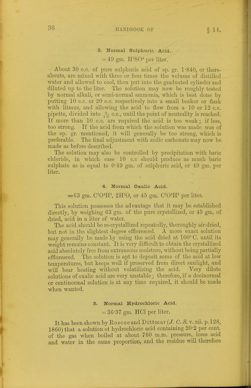 3. Normal Sulphuric Acid. = 49 gm. I-PSO^ per liter. About 30 c.c. of pure sulphuric acid of sp. gr. 1-840, or there- abouts, are mixed with three or four times the volume of distilled water and allowed to cool, then put into the graduated cylinder and diluted up to the liter. The solution may now be rougbly tested by normal allcali, or semi-normal ammonia, which is best done by putting 10 c.c. or 20 c.c. respectively into a small beaker or flask with litmus, and allowing the acid to flow from a 10 or 12 c.c. pipette, divided into -^L- c.c, until the point of neutrality is reached. If more than 10 c.c. are required the acid is too weak; if less, too strong. If the acid from which the solution Avas made was of the sp. gr. mentioned, it will generally be too strong, Avhich is preferable. The fi.nal adjustment with sodic carbonate may now be made as before described. The solution may also be controlled by precipitation with baric chloride, in w^hich case 10 c.c should produce as much baric sulphate as is equal to 0'49 gm. of sulphuric acid, or 49 gm. per liter. 4. Normal Oxalic Acid. = 63 gm. C-O^H^ 2H-0, or 45 gm. C-O^IP per liter. This solution possesses the advantage that it may be established directly, by weighing 63 gm. of the pure crystallized, or 45 gm. of dried, acid in a liter of water. The acid should be re-crystallized repeatedly, thoroughly air-dried, but not in the slightest degree effloresced. A more exact solution may generally be made by nsing the acid dried at 100° C. until its weight remains constant. It is very difficult to obtain the crystallized acid absolutely free from extraneous moisture, without being partially effloresced, lire solution is apt to deposit some of the acid at low temperatures, but keeps well if preserved from direct sunlight, and ■\vill bear heating without volatilizing the acid. Very dilute solutions of oxalic acid are very unstable; therefore, if a decinormal or centinormal solution is at any time required, it should be made when wanted. 5. Normal Hydrochloric Acid. = 36-37 gm. HCl per liter. It has been shown by Eoscoe and Dittmar (/. C. S. v. xii. p. 128, 1860) that a solution of hydrochloric acid containing 20-2 per cent, of the gas when boiled at about 760 m.m. pressure, loses acid and water in the same proportion, and the residue will therefore