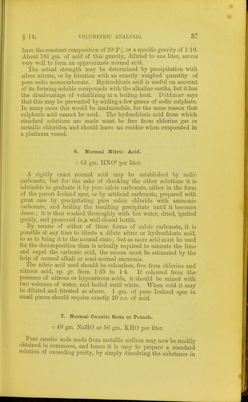 have the constant composition of 20'27o or a specific gravity of 1 -10. About 181 gm. of acid of this gravity, diluted to one liter, serves very well to form an approximate normal acid. The actual strength may be determined by precipitation with silver nitrate, or by titration with an exactly weighed quantity of pure sodic monocarbonate. Hydrochloric acid is useful on account of its forming soluble compounds with the alkaline earths, but it has the disadvantage of volatilizing at a boiling heat. Dittmar says that this may be prevented by adding a few grams of sodic sulphate. In many cases this would be inadmissible, for the same reason that sulphuric acid cannot be used. The hydrochloric acid from which standard solutions are made must be free from chlorine gas or metallic chlorides, and sliould leave no residue when evaporated in a platinum vessel. 6. Normal Nitric Acid. = 03 gm. HNO^ per liter. A rigidly exact normal acid may be established by sodic carbonate, but for the sake of checking the other solutions it is advisable to graduate it by pure calcic carbonate, either in the form of the purest Iceland spar, or by artificial carbonate, prepared with great care by precipitating pure calcic chloride with ammonic carbonate, and boiling the resulting precipitate until it becomes dense; it is then washed thoroughly with hot water, dried, ignited gently, and preserved in^ii well-closed bottle. By means of either of these forms of calcic carbonate, it is possible at any time to titrate a dihite nitric or hydrochloric acid, so as to bring it to the normal state; but as more acid must be used for the decomposition than is actually required to saturate the lime and expel the carbonic acid, the excess must be estimated by the help of normal alkali or semi-normal ammonia. ^ The nitric acid used should be colourless, free from chlorine and nitrous acid, sp. gr. from 1-35 to 1-4. If coloured from the presence of nitrous or hyponitrous acids, it should be mixed with two volumes of water, and boiled until white. When cold it may be diluted and titrated as above. 1 gm. of pure Iceland spar in small pieces should require exactly 20 c.c. of acid. 7. Normal Caustic Soda or Potash. = 40 gm. milO or 56 gm. KHO per liter. Pure caustic soda made from metallic sodium may now be readily obtained in commerce, and hence it is easy to prepare a standard solution of exceeding purity, by simply dissolving the substance in