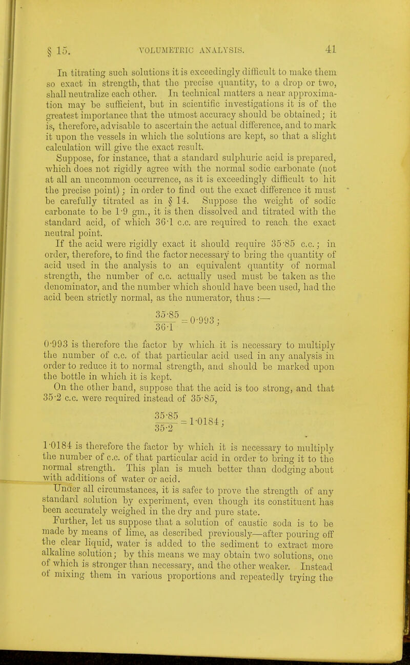 In titrating such solutions it is exceedingly difficult to make them so exact in strength, that the precise (piantitj'', to a drop or two, shall neutralize each other. In technical matters a near approxima- tion may bo sufficient, but in scientific investigations it is of the greatest importance tliat the utmost accuracy should be obtained; it is, therefore, advisable to ascertain the actual difference, and to mark it upon the vessels in which the solutions arc kept, so that a slight calculation Avill give the exact result. Suppose, for instance, that a standard sulphuric acid is prepared, which does not rigidly agree with the normal sodic carbonate (not at all an uncommon occurrence, as it is exceedingly difficult to hit the precise point); in order to find out the exact difference it must be carefully titrated as in § 14. Suppose the weight of sodic carbonate to be 1-9 gm., it is then dissolved and titrated Avith the standard acid, of which 3G'l c.c. are required to reach the exact neutral point. If the acid Avere rigidly exact it should require 35'85 c.c; in order, therefore, to find the factor necessary to bring the quantity of acid used in the analysis to an equivalent quantity of normal strength, the number of c.c. actually used must be taken as the denominator, and the number Avhich should have been used, had the acid been strictly normal, as the numerator, thus :— 0'993 is therefore the factor by Avliich it is necessary to multiply the number of c.c. of that particular acid used in any analj'-sis in order to reduce it to normal strength, and should be marked upon the bottle in which it is kept. On the other band, suppose that the acid is too strong, and that 35-2 c.c. were required instead of 35-8-5, ||5= 1-0184; 1'0184 is therefore the factor by which it is necessary to multiply the number of c.c. of that particular acid in order to bring it to the normal strength. This plan is much better than dodging about with additions of water or acid. Unaer all circumstances, it is safer to prove the strength of any standard solution by experiment, even though its constituent has been accurately weighed in the dry and pure state, Further, let us suppose that a solution of caustic soda is to be made by means of lime, as described previously—after pouring off the clear liquid, water is added to the sediment to extract more alkaline solution; by this means we may obtain two solutions, one of which is stronger than necessary, and the other weaker. Instead ot mixing them in various proportions and repeatedly trying the