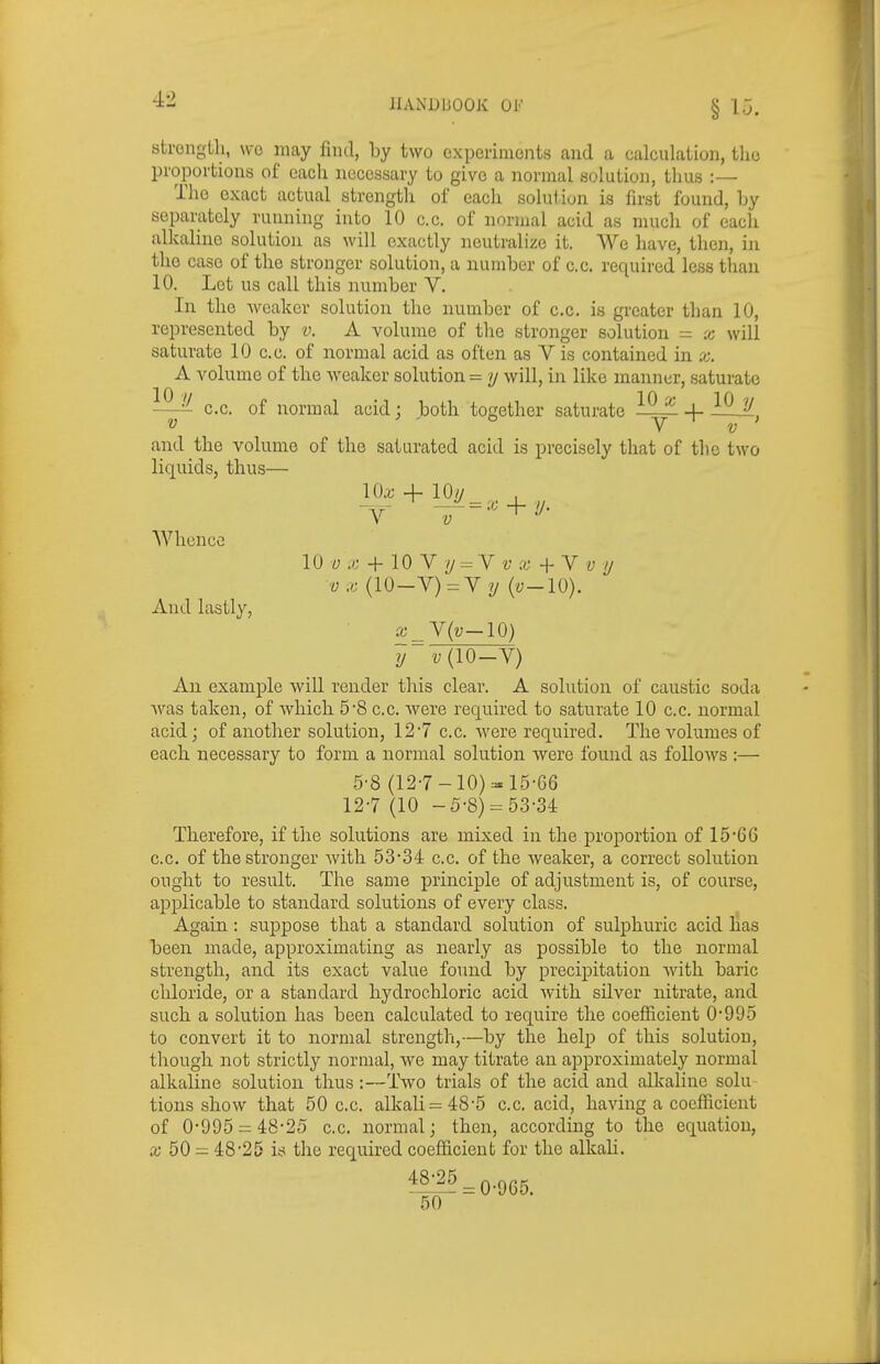 strongtli, wo may find, by two experiments and a calculation, the proportions of each necessary to give a normal solution, thus :— Tlio exact actual strength of each solution is first found, by separately running into 10 c.c. of normal acid as much of each alkaline solution as will exactly neutralize it. We have, then, in the case of the stronger solution, a number of c.c. required less than 10. Let us call this number V. In the weaker solution the number of c.c. is greater than 10, represented by v. A volume of the stronger solution = x will saturate 10 c.c. of normal acid as often as V is contained in x. A volume of the Aveaker solution = y will, in like manner, saturate ^^-^ c.c. of normal acid; both together saturate -f- and the volume of the saturated acid is precisely that of the two liquids, thus— \()x + 10// Y Whence And lastly, 10 « ./J + 10 V V/ = V + V f 7/ vx (10-V)=V?/ (y-10). x_Y{v—lQ) y i;(10—V) An example Avill render this clear. A solution of caustic soda was taken, of which 58 c.c. were required to saturate 10 c.c. normal acid; of another solution, 12*7 c.c. were required. The volumes of each necessary to form a normal solution were found as follows :— 5-8 (12-7-10)::= 15-66 12-7 (10 -5-8) = 53-34 Therefore, if the solutions are mixed in the proportion of 15*66 c.c. of the stronger with 53*34 c.c. of the weaker, a correct solution ought to result. The same principle of adjustment is, of course, applicable to standard solutions of every class. Again: suppose that a standard solution of sulphuric acid has been made, approximating as nearly as possible to the normal strength, and its exact value found by precipitation with baric chloride, or a standard hydrochloric acid with silver nitrate, and such a solution has been calculated to require the coefficient 0*995 to convert it to normal strength,—by the help of this solution, though not strictly normal, we may titrate an approximately normal alkaline solution thus:—Two trials of the acid and alkaline solu tions show that 50 c.c. alkali =48*5 c.c. acid, having a coefficient of 0*995 = 48*25 c.c. normal; then, according to the equation, a; 50 = 48*25 is the required coefficient for the alkah. 1^:^ = 0*965. 50