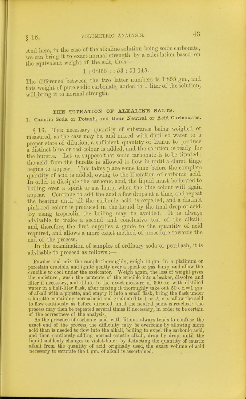 And hero, in the case of the alkaline solution being sodic carbonate, ^\■o can bring it to exact normal strength by a calculation based on the equivalent weight of the salt, thus— 1 : 0-9G5 : : 53 : 51-U5. The difference between the two latter numbers is 1-855 gm., and this Aveight of pure sodic carbonate, added to 1 liter of the solution, -will bring it to normal strength. THE TITRATION OF ALKALINE SALTS. 1. Caustic Soda or Potasli, and their Neutral or Acid Carbonates. § 16. The necessary quantity of substance being Aveighed or measured, as the case may be, and mixed Avith distilled Avater to a proper state of dilution, a sufficient quantity of litmus to produce a distinct blue or red colour is added, and the solution is ready for the burette. Let us suppose that sodic carbonate is to be titrated : the acid from the burette is alloAved to Hoav in until a claret tinge begins to appear. This takes place some time before the complete quantity of acid is added, OAving to the liberation of carbonic acid. In order to dissipate the carbonic acid, the liquid must be heated to boiling over a spirit or gas lamp, Avhen the blue colour Avill again appear. Continue to add the acid a feAV drops at a time, and repeat the heating until all the carbonic acid is expelled, and a distinct pink-red colour is produced in the liquid by the final drop of acid. By using tropasolin the boiling may be avoided. It is ahvays advisable to make a second and conclusive test of the alkali • and, therefore, the first supplies a guide to the quantity of acid required, and alloAvs a more exact method of procedure toAvards the end of the process. In the examination of samples of ordinary soda or pearl ash, it is advisable to proceed as follows :— Powder and mix the sample thorouglily, weigh 10 gm. in a platinum or porcelain crucible, and ignite gently over a spirit or gas lamp, and allow the crucible to cool under the exsiccator. Weigh again, the loss of weight gives the moisture; wash the contents of the crucible into a beaker, dissolve and filter if necessary, and dilute to the exact measure of 500 c.c. with distilled water in a half-liter flask, after mixing it thoroughly take out 50 c.c. = l gm. of alkali with a pipette, and empty it into a small flask, bring the flask under a burette containing noi'malacid and graduated to A or -^-^ c.c, allow the acid to flow cautiously as before directed, until the neutral point is reached : the process may then be repeated several times if necessary, in order to be certain of the correctness of the analysis. As the presence of carbonic acid with litmus always tends to confuse the exact end of the process, the difTiculty may be overcome by alloAdng more acid than is needed to flow into the alkali, boiling to expel the carbonic acid, and then cautiously adding normal caustic alkali, drop by drop, until the liquid suddenly changes to violet-blue; by deducting the quantity of caustic alkali from the quantity of acid originally used, the exact volume of acid necessary to saturate the 1 gm. of alkali is ascertained.