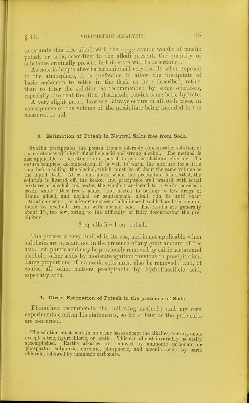 YOLlJIMKTinO ANAIA'SIS. to saturate this free alkali with tlio ^-J^j-o atomic weight of caustic potash or soda, according to the alkali present, the ([uantity of substance originally present in this state -will he ascertained. As caustic baryta absorbs carbonic acid very readily when exposed to the atmosphere, it is preferable to allow the precipitate of baric carbonate to settle in the flask as here described, rather than to filter the solution as recommended by some operators, especially also that the filter obstinately retains some baric hydrate. A very slight avror, however, always occurs in all such cases, in consequence of the volume of the precipitate being included in the measured li(]^uid. 3. Estimation of Potash in Neiitral Salts free from Soda. Stolba precipitates the potash fi-om a tolerably concentrated solution of the substances with hydrofluosilicic acid and strong alcohol. The method is also applicable to the estimation of potash in potassic platinum chloride. To ensure complete decomposition, i£ is well to warm the mixture for a little time before adding the alcohol, which must be of about the same volume as the liquid itself. After some hours, when the precipitate has settled, the solution is filtered off, the beaker and precipitate well washed with equal mixtures of alcohol and water, the whole transferred to a white porcelain basin, water rather freely added, and heated to boiling, a few drops of litmus added, and normal or semi-normal alkali run in until exact saturation occurs ; or a known excess of alkali may be added, and the amount found by residual titration with normal acid. The results are generally about 1% too low, owing to the difficulty of fully decomposing the pre- cipitate. 2 eq. alkali = 1 eq. potash. The process is very limited in its use, and is not applicable when sulphates are present, nor in the presence of any great amount of free acid. Sulphuric acid may be previously removed by calcic acetate and alcohol; other acids by moderate ignition previous to precipitation. Large proportions of ammonia salts must also be removed; and, of course, all other matters precipitable by hydrofluosilicic acid, especially soda. 4. Direct Estimation of Potash in the presence of Soda. Fleischer recommends the following method; and my own experiments confirm his statements, so far at least as the pure salts are concerned. The solution must contain no other bases except the alkalies, nor any acids except nitric, hydrochloric, or acetic. This can almost invariably be easily accomplished. Earthy alkalies are removed by ammonic carbonate or phosphate; sulphuric, chromic, phosphoric, and arsenic acids by baric chloride, followed by ammonic carbonate.