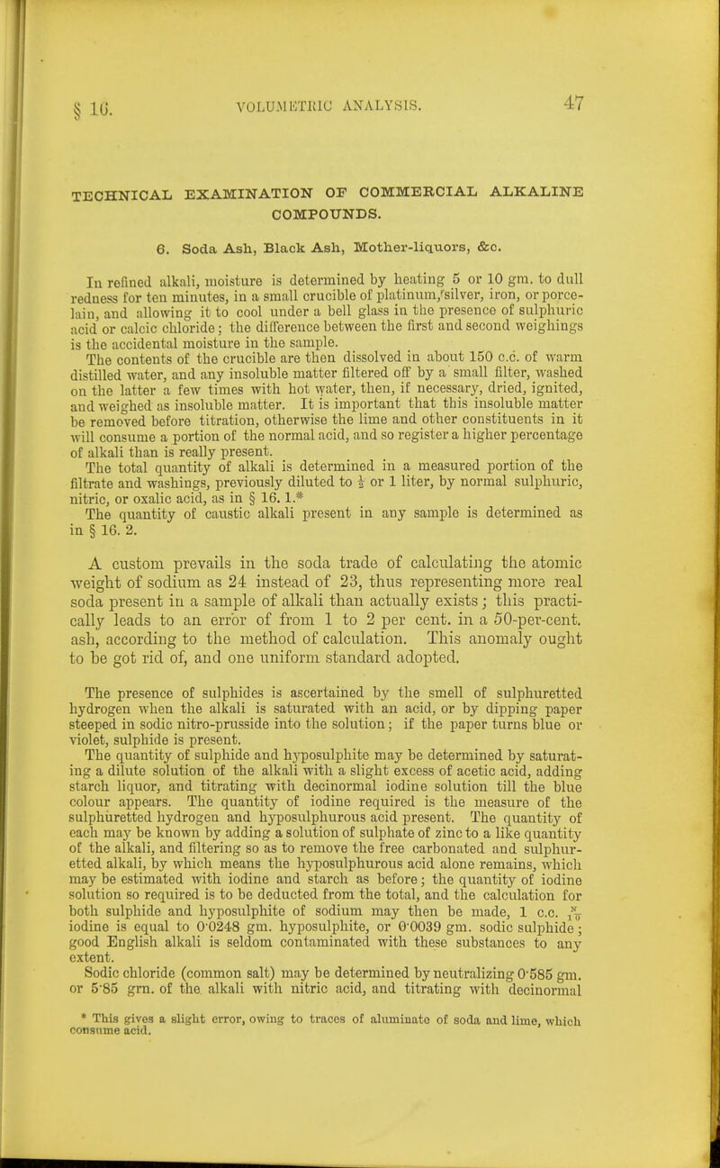 TECHNICAL EXAMINATION OF COMMERCIAL ALKALINE COMPOUNDS. 6. Soda Ash, Black Ash, Mother-liciuors, &c. In refined alkali, moisture is determined by heating 5 or 10 gra. to dull redness for ten minutes, in a small crucible of platinum/silver, iron, or porce- lain, and allowing it to cool under a bell glass in the presence of sulphuric acid or calcic chloride: the difference between the first and second weighings is the accidental moisture in the sample. The contents of the crucible are then dissolved in about 150 c.c. of warm distilled water, and any insoluble matter filtered off by a small filter, washed on the latter a few times with hot water, then, if necessary, dried, ignited, and weighed as insoluble matter. It is important that tbis insoluble matter be removed before titration, otherwise the lime and other constituents in it will consume a portion of the normal acid, and so register a higher percentage of alkali than is really present. The total quantity of alkali is determined in a measured portion of the filtrate and washings, previously diluted to i or 1 liter, by normal sulphuric, nitric, or oxalic acid, as in § 16.1.* The quantity of caustic alkali present in any sample is determined as in § 16. 2. A custom prevails in the soda trade of calculating the atomic weight of sodium as 24 instead of 2.3, thus representing more real soda present in a sample of alkali than actually exists; this practi- cally leads to an error of from 1 to 2 per cent, in a 50-per-cent. ash, according to the method of calculation. This anomaly ought to he got rid of, and one uniform standard adopted. The presence of sulphides is ascertained b}^ the smell of sulphuretted hydrogen when the alkali is saturated with an acid, or by dipping paper steeped in sodic nitro-prusside into the solution; if the paper turns blue or violet, sulphide is present. The quantity of sulphide and hyposulphite may be determined by saturat- ing a dilute solution of the alkali with a slight excess of acetic acid, adding starch liquor, and titrating with decinormal iodine solution till the blue colour appears. The quantity of iodine required is the measure of the sulphiiretted hydrogen and hyposulphurous acid present. The quantity of each may be known by adding a solution of sulphate of zinc to a like quantity of the alkali, and filtering so as to remove the free carbonated and sulphur- etted alkali, by which means the hyposulphurous acid alone remains, which may be estimated with iodine and starch as before; the quantity of iodine solution so required is to be deducted from the total, and the calculation for both sulphide and hyposulphite of sodium may then be made, 1 c.c. iodine is equal to 0'0248 gm. hyposulphite, or 0'0039 gm. sodic sulphide; good English alkali is seldom contaminated with these substances to any extent. Sodic chloride (common salt) may be determined by neuti-alizing 0585 gm. or 5'85 gm. of the alkali with nitric acid, and titrating with decinormal * This gives a slight error, owing to traces of alvimiuato of soda and lime, which consume acid.