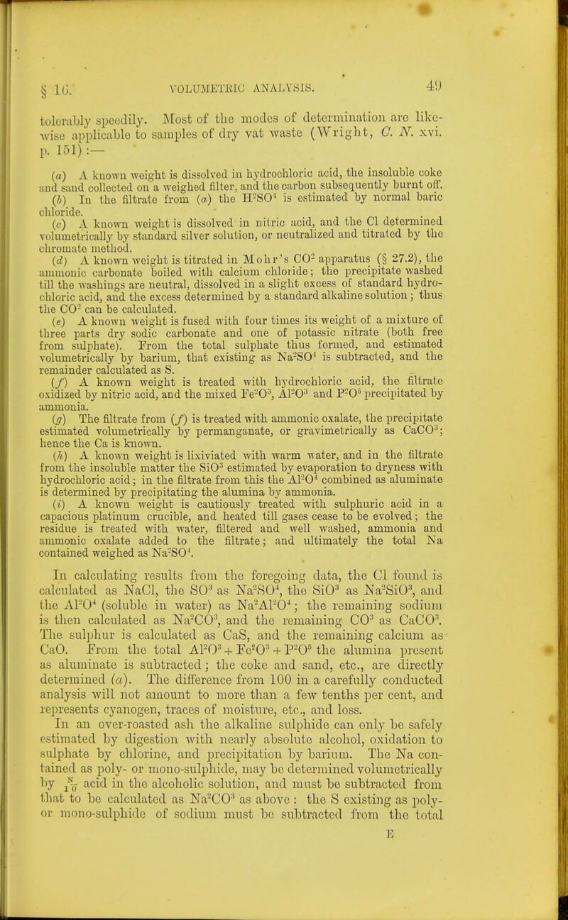 VOLUMETlilG ANALYSIS. 4'J tulumbly speedily. Most of the modes of determination are like- wise applicable to samples of dry vat waste (Wright, C. N. xvi. p. 151) :- (a) A known weight is dissolved in hydrochloric acid, the insoluble coke iind sand collected on a weighed filter, and the carbon subsequently burnt off. (i) In the filtrate from (o) the II-SO' is estimated by normal baric chloride. (f) A known weight is dissolved in nitric acid, and the CI determmed volumetrically by standard silver solution, or neutralized and titrated by the chromate method. {d) A known wcig ht is titrated in Mohr's CO- apparatus (§ 27.2), the ammouic carbonate boiled with calcium chloride; the precipitate washed till the washings are neutral, dissolved in a slight excess of standard hydro- chloric acid, and the excess determined by a standard alkaline solution; thus the CO- can be calculated. (e) A known weight is fused with four times its weight of a mixture of three parts dry sodic carbonate and one of potassic nitrate (both free from sulphate). Prom the total sulphate thus formed, and estimated volumetrically by barium, that existing as Na-SO' is subtracted, and the remainder calculated as S. (/) A known weight is treated with hydrochloric acid, the filtrate oxidized by nitric acid, and the mixed Pe-0^, Al-0^ and P-0 precipitated by ammonia. ig) The filtrate from (/) is treated with ammonic oxalate, the precipitate estimated volumetrically by permanganate, or gravimetrically as CaCO-'; hence the Ca is known. {h) A known weight is lixiviated with warm viater, and in the filtrate from the insoluble matter the SiO'' estimated by evaporation to dryness with hydrochloric acid; in the filtrate from this the Al'-O^ combined as aluminate is determined by precipitating the alumina by ammonia. (i) A known weight is cautiously treated with sulphuric acid in a capacious platinum crucible, and heated till gases cease to be evolved; the residue is treated with water, filtered and well washed, ammonia and ammonic oxalate added to the filtrate; and ultimately the total Is'a contained weighed as Na-SO^ In calculating results from the foregoing data, the CI found is calculated as NaCl, the SC* as ^sVSO-*, the SiO^ as i^a-SiO^ and the APO' (soluble iu water) as Na'APO'*; the remaining sodium is then calculated as Na-CO'', and the remaining CO^ as CaCO^ The sulphur is calculated as CaS, and the remaining calcium as CaO. h\om the total APO'' + Fe^O^' + P-0« the alumina present as aluminate is subtracted; the coke and sand, etc., are directly determined (a). The difference from 100 in a carefully conducted analysis will not amount to more than a few tenths per cent, and represents cyanogen, traces of moisture, etc., and loss. In an over-roasted ash the alkaline sulphide can only be safely estimated by digestion with nearly absolute alcohol, oxidation to sulphate by chlorine, and precipitation by barium. The Na con- tained as poly- or mono-sulphide, may be determined volumetrically by acid in the alcoholic solution, and must be subtracted from that to be calculated as Na'-CO^ as above : the S existing as poly- or mono-sulphide of sodium must bo subtracted from the total E § 10.