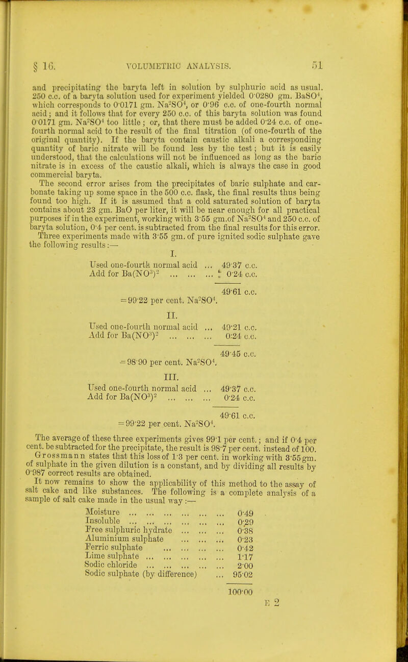 and i^recipitating tho baryta left in solution by sulphuric acid as usual. 250 0.0. of a baryta solution used for experiment yielded 0 0280 gm. BaSO', which corresponds to 0 0171 giu. Na-SO^, or 096 c.c. of one-fourth normal acid; and it follows that for every 250 o.c. of this baryta solution was found 0 0171 gm. Na-SO' too little ; or, that there must be added 0'24 c.c. of one- fourth normal acid to the result of the final titration (of one-fourth of the original quantit}'). If the baryta contain caustic alkali a corresponding quantity of baric nitrate will be found less by the test; but it is easily understood, that the calculations will not be influenced as long as the baric nitrate is in excess of the caustic alkali, which is always the case in good commercial baryta. The second error arises from the precipitates of baric sulphate and car- bonate taking up some space in the 500 c.c. flask, the final results thus being found too high. If it is assumed that a cold saturated solution of baryta contains about 23 gm. BaO per liter, it will be near enough for all practical purposes if in the experiment, working with 3'55 gm.of Na-SO'' and 250 c.c. of baryta solution, 0'4 per cent, is subtracted from the final results for this error. Three experiments made with 3'55 gm. of pure ignited sodic sulphate gave the following results:— I. Used oue-fourtk normal acid ... 49 37 o.c. Add for Ba(NO^)^ t 0-24 c.c. 496I c.c. = 99'22 per cent. Na=SO'. II. Used one-fourth normal acid ... 49'21 c.c. Add for Ba(NO-')- 0:24 o.c. 49 45 c.c. ^98 90 per cent, Na-SO^ III. Used one-fourth normal acid ... 49-37 c.c. Add for Ba(N03)2 0'24 o.c. 49'61 0 0. = 99'22 per cent. Na-SO^ The average of these three experiments gives 991 per cent.; and if 0-4 per cent, be subtracted for the precipitate, the result is 98-7 per cent, instead of 100. Grossman n states that this loss of 1-3 per cent, in working with 3-55gm. of sulphate in the given dilution is a constant, and by dividing all results by 0'987 correct results are obtained. It now remains to show the applicability of this method to the assay of salt cake and like substances. The following is a complete analysis of a sample of salt cake made in the usual \Tay:— Moisture 0'49 Insoluble 0'^9 Pree sulphuric hydrate 0-38 Aluminium sulphate 0'23 Ferric sulphate 0'42 Lime sulphate 1-17 Sodic chloride 2'00 Sodic sulphate (by difl'erence) ... 95-02 100-00