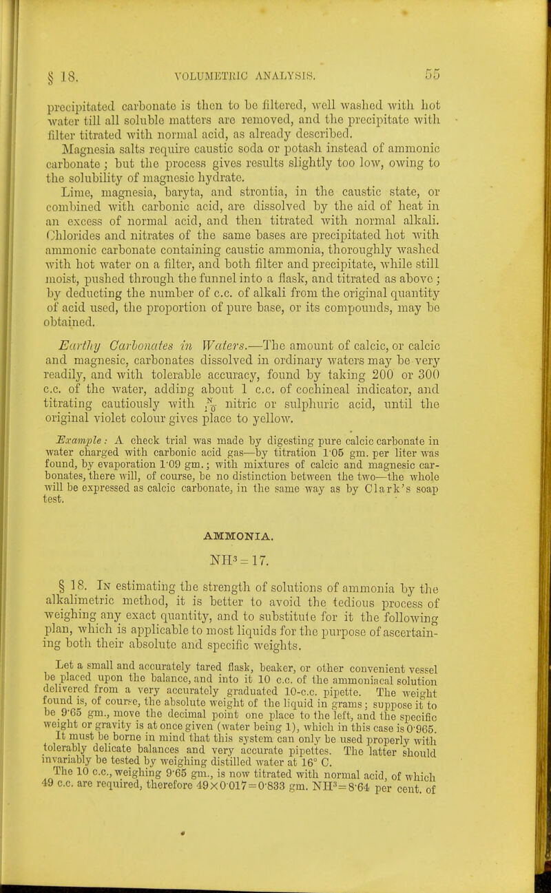 precipitated cavboiiato is then to be filterctl, -well Avashcd witli Iiot water till all soluble matters are removed, and tlie precipitate -with filter titrated with normal acid, as already described. Magnesia salts require caustic soda or potash instead of amnionic carbonate; but the process gives results slightly too loAV, owing to the solubility of magnesic hydrate. Lime, magnesia, baryta, and strontia, in the caustic state, or combined Avith carbonic acid, are dissolved by the aid of heat in an excess of normal acid, and then titrated with normal alkali. Chlorides and nitrates of the same bases are precipitated hot with ammonic carbonate containing caustic ammonia, thoroughly washed with hot water on a filter, and both filter and precipitate, while still moist, pushed through the funnel into a flask, and titrated as above ; by deducting the number of c.c. of alkali from the original quantity of acid used, the proportion of pure base, or its compounds, may be obtained. Earthy Carlonafes in Waters.—The amount of calcic, or calcic and magnesic, carbonates dissolved in ordinary waters may be very readily, and with tolerable accuracy, found by taking 200 or 300 c.c. of the water, adding about 1 c.c. of cochineal indicator, and titrating cautiously with nitric or sulphuric acid, until the original violet colour gives place to yellow. Example: A check trial was made by digesting pure calcic carbonate in water charged with carbonic acid gas—by titration 1'05 gm. per liter was found, by evaporation 1'09 gm.j with mixtures of calcic and magnesic car- bonates, there will, of course, be no distinction between the two—the whole will be expressed as calcic carbonate, in the same way as by Clark's soap test. AMMONIA. NH3=17. § 18. In estimating the strength of solutions of ammonia by the alkalimetric method, it is better to avoid the tedious process of weighing any exact quantity, and to substitute for it the following plan, which is applicable to most liquids for the purpose of ascertain- ing both their absolute and specific weights. Let a small and accurately tared flask, beaker, or other convenient vessel be placed upon the balance, and into it 10 c.c. of the ammoniacal solution delivered from a very accurately graduated 10-c.c. pipette. The weight found is, of course, the absolute weight of the liquid in grams; suppose it to be 9-65 gm., move the decimal point one place to the left, and the specific weight or gravity is at once given (water being 1), which in this case is 0'965. It must be borne in mind that this system can only be used properly witli tolerably delicate balances and very accurate pipettes. The latter should invariably be tested by weighing distilled water at 16° C. The 10 c.c, weighing 9-65 gm., is now titrated with normal acid, of which 49 c.c. are required, therefore 49x0 0l7=0-833 gm. NH''=8-64 per cent of