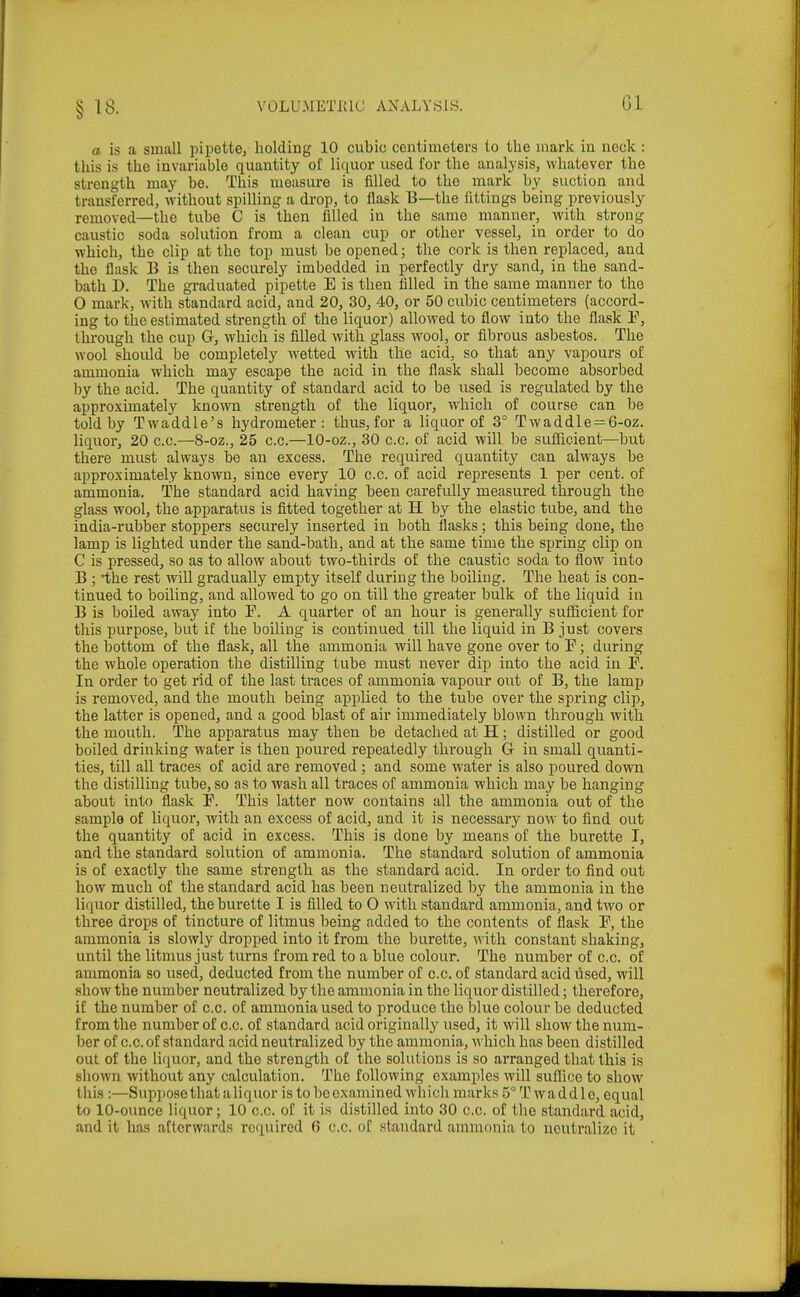 §18. VOLU.METIUU ANALYSIS. Gl a is a small pipette, holding 10 cubic centimeters to the mark in neck : this is the invariable quantity of liquor used for the analysis, whatever the strength may be. This measure is filled to the mark by suction and transferred, without spilling a drop, to flask B—the fittings being previously removed—the tube C is then filled in the same manner, with strong caustic soda solution from a clean cup or other vessel, in order to do which, the clip at the top must be opened; the cork is then replaced, and the flask B is then securely imbedded in perfectly dry sand, in the sand- bath D. The graduated pipette E is then filled in the same manner to the 0 mark, with standard acid, and 20, 30, 40, or 50 cubic centimeters (accord- ing to tlie estimated strength of the liquor) allowed to flow into the flask ¥, through the cup G, which is filled with glass wool, or fibrous asbestos. The wool should be completely wetted with the acid, so that any vapours of ammonia which may escape the acid in the flask shall become absorbed by the acid. The quantity of standard acid to be used is regulated by the approximately known strength of the liquor, which of course can be told by Twaddle's hydrometer: thus, for a liquor of 3° T waddle = 6-oz. liquor, 20 c.c.—8-oz., 25 c.c.—10-oz., 30 c.c. of acid will be sufficient—but there must always be an excess. The required quantity can always be approximately known, since every 10 c.c. of acid represents 1 per cent, of ammonia. The standard acid having been carefully measured through the glass wool, the apparatus is fitted together at H by the elastic tube, and the india-rubber stoppers securely inserted in both flasks; this being done, the lamp is lighted under the sand-bath, and at the same time the spring clip on C is pressed, so as to allow about two-thirds of the caustic soda to flow into B ; the rest will gradually empty itself during the boiling. The heat is con- tinued to boiling, and allowed to go on till the greater bulk of the liquid in B is boiled away into F. A quarter of an hour is generally sufficient for this purpose, but if the boiling is continued till the liquid in B just cover's the bottom of the flask, all the ammonia will have gone over to P; during the whole operation the distilling tube must never dip into the acid in F. In order to get rid of the last traces of ammonia vapour out of B, the lamp is removed, and the mouth being applied to the tube over the spring clip, the latter is opened, and a good blast of air immediately blown through with the mouth. The apparatus may then be detached at H; distilled or good boiled drinking water is then poured repeatedly through G in small quanti- ties, till all traces of acid are removed ; and some water is also poured down the distilling tube, so as to wash all traces of ammonia which may be hanging about into flask P. This latter now contains all the ammonia out of the sample of liquor, with an excess of acid, and it is necessary now to find out the quantity of acid in excess. This is done by means of the burette I, and the standard solution of ammonia. The standard solution of ammonia is of exactly the same strength as the standard acid. In order to find out how much of the standard acid has been neutralized by the ammonia in the liquor distilled, the burette I is filled to O with standard ammonia, and two or three drops of tincture of litmus being added to the contents of flask P, the ammonia is slowly dropped into it from the burette, with, constant shaking, until the litmus just turns from red to a blue colour. The number of c.c. of ammonia so used, deducted from the number of c.c. of standard acid used, will show the number neutralized by the ammonia in the liquor distilled; therefore, if the number of c.c. of ammonia used to produce the lilue colour be deducted from the number of c.c. of standard acid originally used, it will show the num- ber of c.c. of standard acid neutralized by the ammonia, which has been distilled out of the liquor, and the strength of the solutions is so arranged that this is shown without any calculation. The following examples will suffice to show this :—Suppose that aliquor is to be examined which marks 5° T w a d d 1 o, equal to 10-ounce liquor; 10 c.c. of it is distilled into 30 c.c. of the standard acid, and it has atlcrvvards required 6 c.c. of standard ammonia to neutralize it