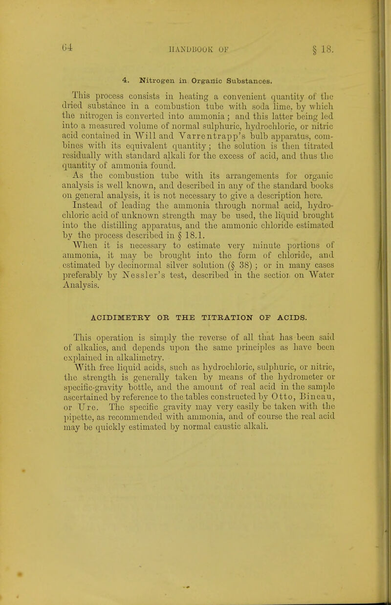 lUNDBOOK 0J<' 4. Nitrog-en in Organic Substances. This process consists in heating a conveiiient quantity oi' tlie dried substance in a combustion tube with soda lime, by which the nitrogen is converted into ammonia ; and this latter being led into a measured volume of normal sulphuric, liydrocldoric, or nitric acid contained in Will and Varrentrapp's bulb apparatus, com- bines Avith its equivalent quantity; tbe solution is then titrated residually with standard alkali for the excess of acid, and thus the quantity of ammonia found. As the combustion tube with its arrangements for organic analysis is well known, and described in any of the standard books on general analysis, it is not necessary to give a, description here. Instead of leading the ammonia tlirough normal acid, hydro- cliloric acid of unknown strength may be used, the liquid brought into the distilling apparatus, and the amnionic chloride estimated by the process described in § 18.1. When it is necessary to estimate very minute portions of ammonia, it may be brought into the form of chloride, and estimated by decinormal silver solution (§ 38) ; or in many cases preferably by Nessler's test, described in the sectioi. on Water Analysis. ACIDIMETRY OR THE TITBATION OF ACIDS. This operation is simply the reverse of all that has been said of alkalies, and depends iipoii the same principles as have been explained in alkalimetry. With free liquid acids, such as hydrocLloric, sulijhuric, or nitric, the strength is generally taken by means of the hydrometer or specific-gravity bottle, and the amount of real acid in the sample ascertained by reference to the tables constructed by Otto, Eineau, or Ure. The specific gravity may very easily be taken with the pipette, as recommended with ammonia, and of course the real acid may be quickly estimated by normal caustic alkali.