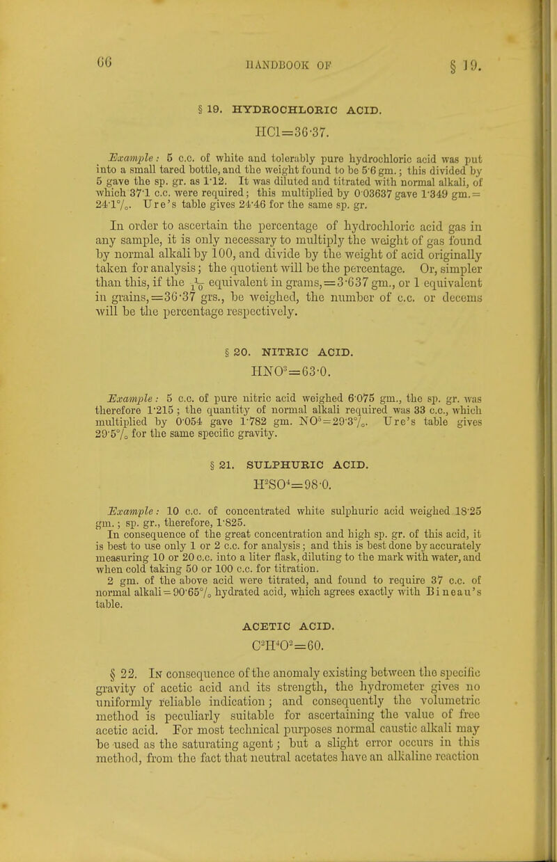 § 19. HYDROCHLORIC ACID. HCl=3G-37. Bxample: 5 c.c. of white and tolerably pure hydrochloric acid was put into a small tared bottle, and the weight found to be 5'6 gm.; this divided by 5 gave the sp. gr. as 1'12. It was diluted and titrated with normal alkali, of which 371 c.c. were required; this multiplied by 0 03637gave 1'349 gm.= 24.'l7o- lire's table gives 24'46 for the same sp. gr. In order to ascertain the percentage of hydrochloric acid gas in any sample, it is only necessary to multiply the weight of gas found by normal alkali by 100, and divide by the weight of acid originally taken for analysis; the quotient will be the percentage. Or, simpler than this, if the ^-^ equivalent in grams,=3*637 gm., or 1 equivalent in grains,=3G'37 grs., be weighed, the number of c.c. or decems Avill be the percentage respectively. § 20. NITRIC ACID. HW=63-0. Example: 5 c.c. of pure nitric acid weighed 6'075 gm., the sp. gr. was therefore 1'215 ; the quantitj'- of normal alkali required was 33 c.c, which multiplied by 0'054. gave 1-782 gm. NO» = 29-37o. lire's table gives 29'5% for the same specific gravity. § 21. SULPHURIC ACID. H-SO-'=98-0. lExample: 10 c.c. of concentrated white sulphuric acid weighed 18'25 gm.; sp. gr., therefore, 1'825. In consequence of the great concentration and high sp. gr. of this acid, it is best to use only 1 or 2 c.c. for analysis; and this is best done by accurately measuring 10 or 20 c.c. into a liter flask, diluting to the mark with water, and when cold taking 50 or 100 c.c. for titration. 2 gm. of the above acid were titrated, and found to require 37 c.c. of noi'mal alkali-90'65°/o hydrated acid, which agrees exactly with Bineau's table. ACETIC ACID. § 22. In consequence of the anomaly existing between the specific gravity of acetic acid and its strength, the liydromctcr gives no uniformly reliable indication; and consequently the volumetric method is peculiarly suitable for ascertaining the value of free acetic acid. For most technical purposes normal caustic alkali may be used as the saturating agent; but a slight error occurs in this method, from the fact that neutral acetates have an allcaline reaction