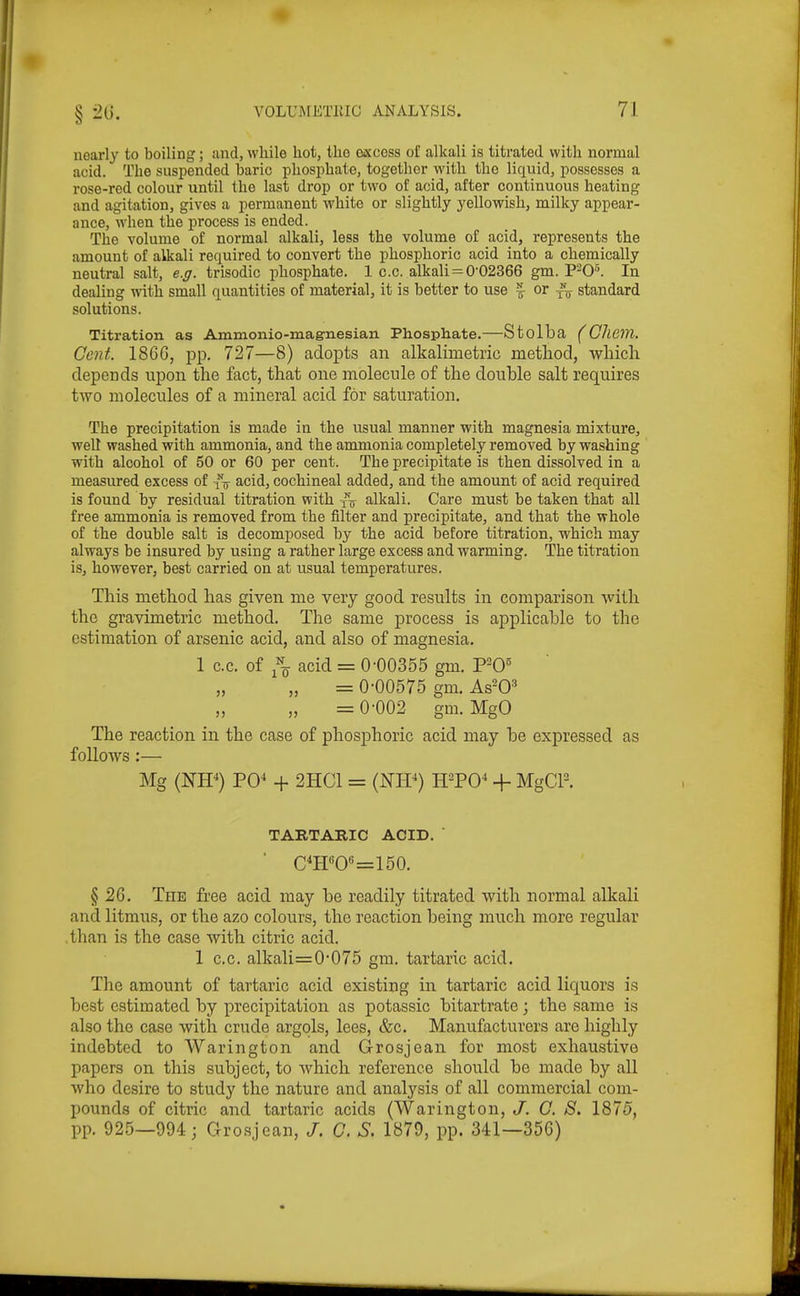 nearly to boiling; and, while hot, the excess of alkali is titrated with normal acid. The suspended baric phosphate, together with the liquid, possesses a rose-red colour until the last drop or two of acid, after continuous heating and agitation, gives a permanent white or slightly yellowish, milky appear- ance, when the process is ended. The volume of normal alkali, less the volume of acid, represents the amount of alkali required to convert the phosphoric acid into a chemically neutral salt, e.g. trisodic phosphate. 1 c.c. alkali = 0-02366 gm. In dealing with small quantities of material, it is better to use | or standard solutions. Titration as Ammonio-mag-nesian Phosphate.—Stolba (Ghem. Gent. 1860, pp. 727—8) adopts an alkalimetrie method, wliicli depends upon the fact, that one molecule of the double salt requires two molecules of a mineral acid for saturation. The precipitation is made in the usual manner with magnesia mixture, well washed with ammonia, and the ammonia completely removed by washing with alcohol of 50 or 60 per cent. The precipitate is then dissolved in a measured excess of vir acid, cochineal added, and the amount of acid required is found by residual titration with yV alkali. Care must be taken that all free ammonia is removed from the filter and precipitate, and that the whole of the double salt is decomposed by the acid before titration, which may always be insured by using a rather large excess and warming. The titration is, however, best carried on at u^sual temperatures. This method has given me very good results in comparison with the gravimetric method. The same process is applicable to the estimation of arsenic acid, and also of magnesia, 1 c.c. of acid = 0-00355 gm. = 0-00575 gm. As^O* „ =0-002 gm.MgO The reaction in the case of phosphoric acid may be expressed as follows :— Mg (W) PO^ -f- 2HC1 = (NIP) H-PO^ + MgCP. TARTARIC ACID. ' • c^H«0«=150. § 2G. The free acid may be readily titrated with normal alkali and litmus, or the azo colours, the reaction being much more regular .than is the case with citric acid. 1 c.c. alkali=0-075 gm. tartaric acid. The amount of tartaric acid existing in tartaric acid liquors is best estimated by precipitation as potassic bitartrate; the same is also the case with crude argols, lees, &c. Manufacturers are highly indebted to Warington and Grosjean for most exhaustive papers on this subject, to Avhich reference should be made by all who desire to study the nature and analysis of all commercial com- pounds of citric and tartaric acids (Warington, J. G. S. 1875, pp. 925—994; Grosjean, /. C. S. 1879, pp. 341—356)