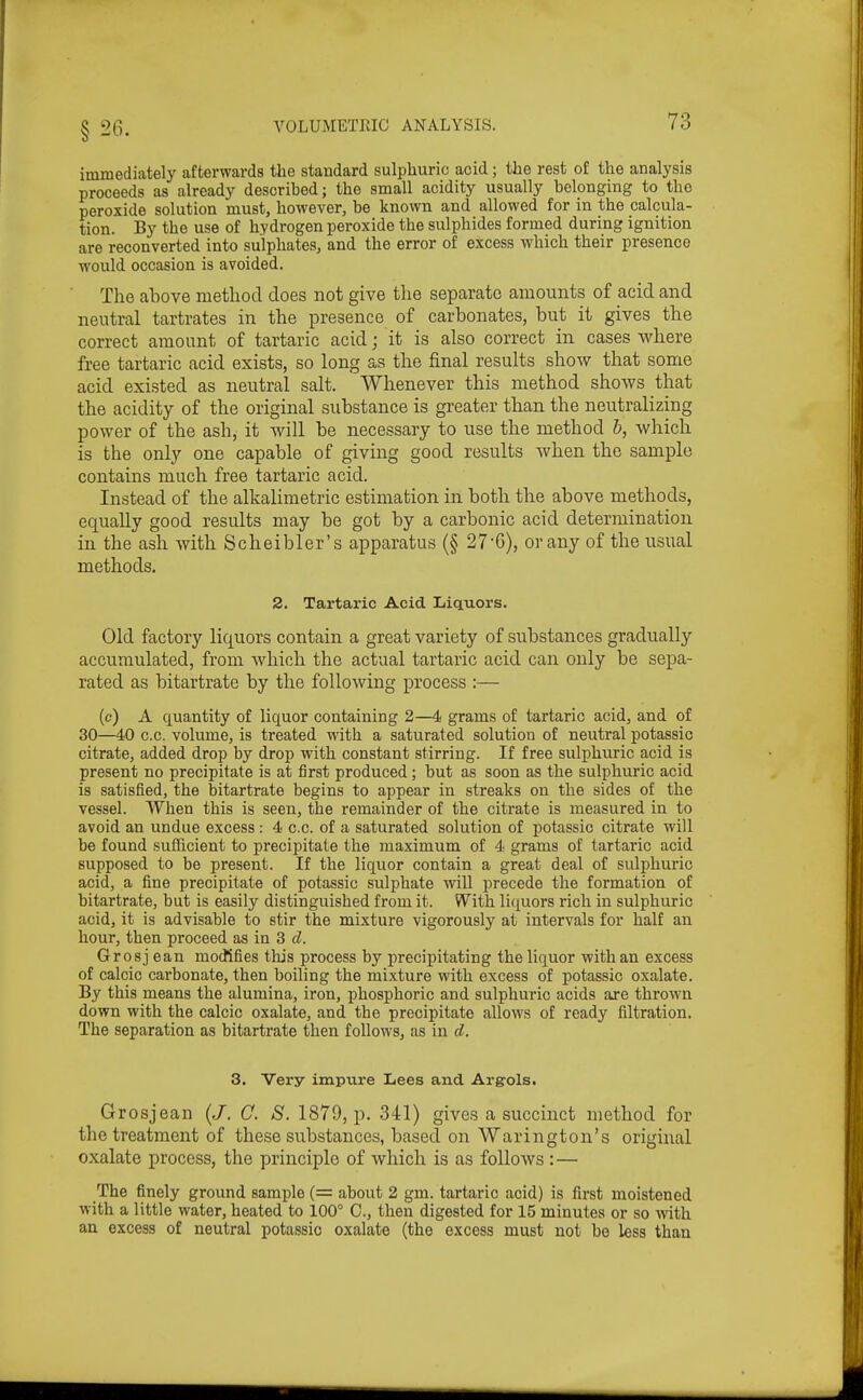 immediately afterwards the standard sulphuric acid; the rest of the analysis proceeds as already described; the small acidity usually belonging to the peroxide solution must, however, be known and allowed for in the calcula- tion. By the use of hydrogen peroxide the sulphides formed during ignition are reconverted into sulphates, and the error of excess which their presence Avould occasion is avoided. The above method does not give the separate amounts of acid and neutral tartrates in the presence of carbonates, but it gives the correct amount of tartaric acid; it is also correct in cases where free tartaric acid exists, so long as the final results show that some acid existed as neutral salt. Whenever this method shows that the acidity of the original substance is greater than the neutralizing power of the ash, it will be necessary to use the method h, which is the only one capable of giving good results when the sample contains much free tartaric acid. Instead of the alkalimetric estimation in both the above methods, equally good results may be got by a carbonic acid determination in the ash with Scheibler's apparatus (§ 27'6), or any of the usual methods. 2. Tartaric Acid Liquors. Old factory liquors contain a great variety of substances gradually accumulated, from which the actual tartaric acid can only be sepa- rated as bitartrate by the following process :— (c) A quantity of liquor containing 2—4 grams of tartaric acid, and of 30—40 c.c. volume, is treated with a saturated solution of neutral potassic citrate, added drop by drop with constant stirring. If free sulphuric acid is present no precipitate is at first produced; but as soon as the sulphuric acid is satisfied, the bitartrate begins to appear in streaks on the sides of the vessel. When this is seen, the remainder of the citrate is measured in to avoid an undue excess : 4 c.c. of a saturated solution of potassic citrate will be found sufficient to precipitate the maximum of 4 grams of tartaric acid supposed to be present. If the liquor contain a great deal of sulphuric acid, a fine precipitate of potassic sulphate wiU precede the formation of bitartrate, but is easily distinguished from it. With liquors rich in sulphuric acid, it is advisable to stir the mixture vigorously at intervals for half an hour, then proceed as in 3 tZ. Gr osj ean modifies tlijs process by precipitating the liquor with an excess of calcic carbonate, then boiling the mixture with excess of potassic oxalate. By this means the alumina, iron, phosphoric and sulphuric acids are thrown down with the calcic oxalate, and the precipitate allows of ready filtration. The separation as bitartrate then follows, as in c^. 3. Very impure Lees and Argrols. Gr osj ean (/, 0. S. 1879, p. 341) gives a succinct method for the treatment of these substances, based on Warington's original oxalate process, the principle of which is as follows :— The finely ground sample (= about 2 gm. tartaric acid) is first moistened with a little water, heated to 100° C, then digested for 15 minutes or so with an excess of neutral potassic oxalate (the excess must not be less than