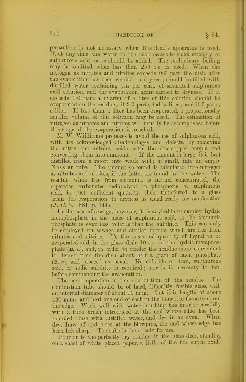 precaution is not necessary when Biscliof's apparatus is used. If, at any time, the Avater in the flask ceases to smell strongly of sulphurous acid, more should be added. The preliminary boiling may be omitted -when less than 250 c.c. is used. When the nitrogen as nitrates and nitrites exceeds 0'5 part, the dish, after the evaporation has been carried to dryness, should be filled with distilled water containing ten per cent, of saturated sulphurous acid solution, and the evaporation again carried to dryness. If it exceeds 1*0 part, a quarter of a liter of this solution should be evaporated on the residue; if 2-0 parts, half a liter ; and if 5 parts, a liter. If less than a liter has been evaporated, a proportionally smaller volume of this solution may be used. The estimation of nitrogen as nitrates and nitrites will usually be accomplished before this stage of the evaporation is reached. M. W. Williams proposes to avoid the use of sulphurous acid, with its acknowledged disadvantages and defects, by removing the nitric and nitrous acids with the zinc-copper couple and converting them into ammonia. If the amount is large, it is best distilled from a retort into weak acid; if small, into an empty Nessler tube. The amount so found is calculated into nitrogen as nitrates and nitrites, if the latter are found in the water. The residue, when free from ammonia, is further concentrated, the separated carbonates redissolved in phosphoric or sulphurous acid, in just sufficient quantity', then transferred to a glass basin for evaporation to dryness as usual ready for combustion (/. C 5. 1881, p. 144). In the case of sewage, however, it is advisable to employ hydric metaphosphate in the place of sulphurous acid, as the amnionic phosphate is even less volatile than the sulphite. This can only be employed for sewage and similar liquids, which are free fi'om nitrates and nitrites. To the measured quantity of liquid to be evaporated add, in the glass dish, 10 c.c. of the hydric metaphos- phate (b. jj), and, in order to render the residue more convenient to detach from the dish, about half a gram of calcic phosphate (b. y), and proceed as usual. ISTo chloride of iron, sulphurous acid, or sodic sulphite is requbed; nor is it necessary to boil before commencing the evaporation. The next operation is the combustion of the residue.- The combustion tube should be of hard, difficultly fusible glass, with an internal diameter of about 10 m.m. Cut it in lengths of about 430 m.m., and heat one end of each in the blowpipe flame to round the edge. Wash well with water, brushing the interior carefully Avitli a tube brush introduced at the end whose edge has been rounded, rinse with distilled water, and dry in an oven. When dry, draw off' and close, at the blowpipe, the end whose edge has been left sharp. The tube is then ready for use. Pour on to the perfectly dry residue in the glass dish, standing on a sheet of white glazed paper, a little of the fine cupric oxide