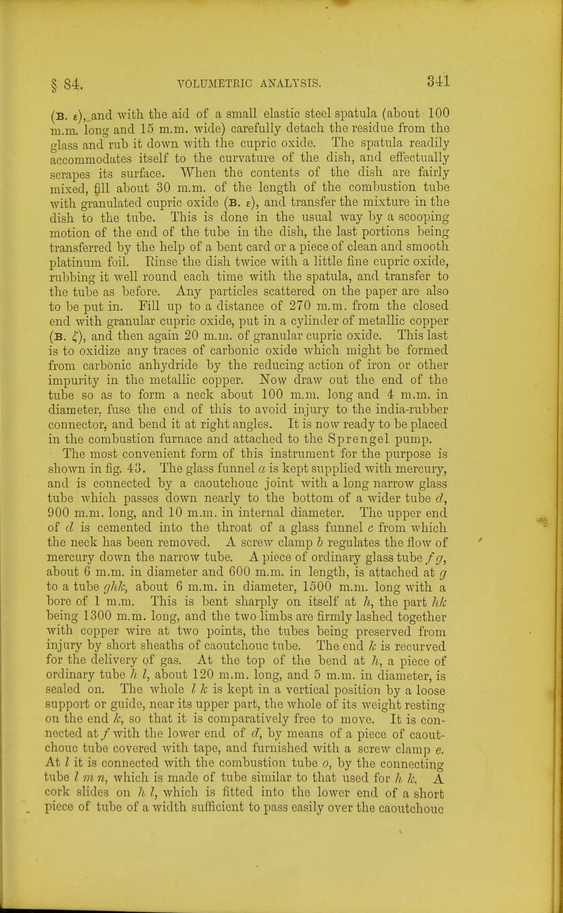 (b. t), and with the aid of a small elastic steel spatula (about 100 m.ni. long and 15 m.ni. wide) carefully detach the residue from the glass and rub it down with the cupric oxide. The spatula readily accommodates itself to the curvature of the dish, and effectually scrapes its surface. When the contents of the dish are fairly mixed, fill about 30 m.m. of the length of the combustion tube with granulated cupric oxide (b. e), and transfer the mixture in the dish to the tube. This is done in the usual way by a scooping motion of the end of the tube in the dish, the last portions being transferred by the help of a bent card or a piece of clean and smooth platinum foil. Einse the dish twice with a little fine cupric oxide, rubbing it well round each time with the spatula, and transfer to the tube as before. Any particles scattered on the paper are also to be put in. Fill up to a distance of 270 m.m. from the closed end with granular cupric oxide, put in a cylinder of metallic copper (b. 4), and then again 20 m.m. of granular cupric oxide. This last is to oxidize any traces of carbonic oxide which might be formed from carbonic anhydride by the reducing action of iron or other impurity in the metallic copper. Now draw out the end of the tube so as to form a neck about 100 m.m. long and 4 m.m. in diameter, fuse the end of this to avoid injury to the india-rubber connector, and bend it at right angles. It is now ready to be placed in the combustion furnace and attached to the Sprengel pump. The most convenient form of this instrument for the purpose is shown in fig. 43. The glass funnel a is kept supplied with mercury, and is connected by a caoutchouc joint with a long narrow glass tube Avhich passes down nearly to the bottom of a wider tube d, 900 m.m. long, and 10 m.m. in internal diameter. The upper end of d is cemented into the throat of a glass funnel c from which the neck has been removed. A screw clamp b regulates the flow of mercury down the narrow tube. A piece of ordinary glass tube/(/, about 6 m.m. in diameter and 600 m.m. in length, is attached at g to a tube g?i7c, about 6 m.m. in diameter, 1500 m.m. long with a bore of 1 m.m. This is bent sharply on itself at h, the part hk being 1300 m.m. long, and the two limbs are firmly lashed together with copper wire at two points, the tubes being preserved from injury by short sheaths of caoutchouc tube. The end 7c is recurved gas. At the top of the bend at h, a piece of ordinary tube h I, about 120 m.m. long, and 5 m.m. in diameter, is sealed on. The whole I k is kept in a vertical position by a loose support or guide, near its npper part, the whole of its weight resting on the end k, so that it is comparatively free to move. It is con- nected at / with the lower end of (T, by means of a piece of caout- chouc tube covered with tape, and furnished with a screw clamp e. At I it is connected with the combustion tube o, by the connecting tube I m n, which is made of tube similar to that used for h k. A cork slides on h I, which is fitted into the lower end of a short piece of tube of a width sufficient to pass easily over the caoutchouc