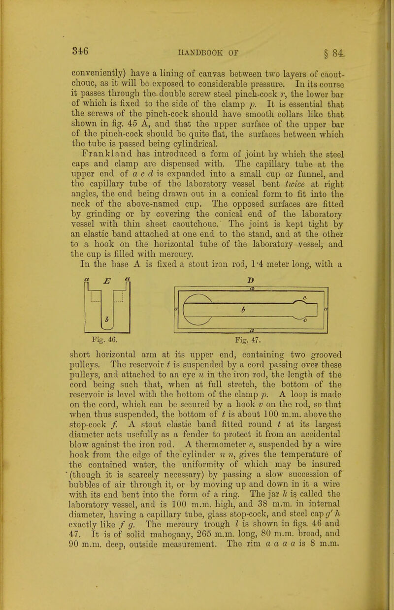 conveniently) have a lining of canvas between two layers of caout- chouc, as it will be exposed to considerable pressure. In its course it passes through the. double screw steel pinch-cock r, the lower bar of which is fixed to the side of the clamp p. It is essential that the screws of the pinch-cock should have smooth collars like that shown in fig. 45 A, and that the upper surface of the upper bar of the pinch-cock should be quite flat, the surfaces between which the tube is passed being cylindrical. Frankland has introduced a form of joint by which the steel caps and clamp are dispensed with. The capillary tube at the upper end of a c is expanded into a small cup or funnel, and the capillary tube of the laboratory vessel bent twice at right angles, the end being drawn out in a conical form to fit into the neck of the above-named cup. The opposed surfaces are fitted by grinding or by covering the conical end of the laboratory vessel with thin sheet caoutchouc. The joint is kept tight by an elastic band attached at one end to the stand, and at the other to a hook on the horizontal tube of the laboratory vessel, and the cup is filled with mercury. In the base A is fixed a stout iron rod, 1 '4 meter long, with a fl B it & a b a ^—'C a Fig. 46. Fig. 47. short horizontal arm at its upper end, containing two grooved pulleys. The reservoir t is suspended by a cord passing over these pulleys, and attached to an eye ti in the iron rod, the length of the cord being such that, when at full stretch, the bottom of the reservoir is level with the bottom of the clamp -p. A loop is made on the cord, which can be secured by a hook v on the rod, so that when thus suspended, the bottom of t is about 100 m.m. above the stop-cock /. A stout elastic band fitted round t at its largest diameter acts usefully as a fender to protect it from an accidental blow against the iron rod. A thermometer e, suspended by a wire hook from the edge of the cylinder n n, gives the temperature of the contained water, the uniformity of which may be insured (though it is scarcely necessary) by passing a slow succession of bubbles of air through it, or by moving up and down in it a wire Avith its end bent into the form of a ring. The jar k is called the laboratory vessel, and is 100 m.m. high, and 38 m.m. in internal diameter, having a capillary tube, glass stop-cock, and steel cap (/ h exactly like / ff. The mercury trough I is shown in figs. 46 and 47. It is of solid mahogany, 265 m.m. long, 80 m.m. broad, and 90 m.m. deep, outside measurement. The rim a a a a is 8 m.m.