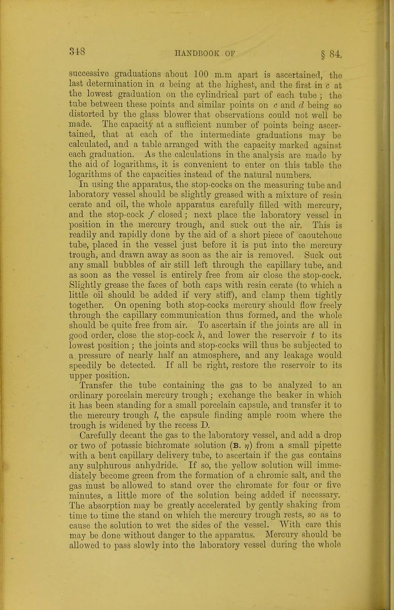 successive graduations about 100 m.m apart is ascertained, the last determination in a being at the liighcst, and the first in c at the lowest graduation on the cylindrical part of each tube ; the tube between these points and similar points on c and d being so distorted by the glass blower that observations could not well be made. The capacity at a sufficient number of points being ascer- tained, that at each of the intermediate graduations may be calculated, and a table arranged with the capacity marked against each graduation. As the calculations in the analysis are made by the aid of logarithms, it is convenient to enter on this table the logarithms of the capacities instead of the natural numbers. In using the apparatus, the stop-cocks on the measuring tube and laboratory vessel should be slightly greased with a mixture of resin cerate and oil, the whole apparatus carefully filled with mercury, and the stop-cock / closed; next place the laboratory vessel in position in the mercury trough, and snck out the air. This is readily and rapidly done by the aid of a short piece of caoutchouc tube, placed in the vessel just before ifc is put into the mercury trough, and drawn away as soon as the air is removed. Suck out any small bubbles of air still left through the capillary tube, and as soon as the vessel is entirely free from air close the stop-cock. Slightly grease the faces of both caps with resin cerate (to which a little oil should be added if very stiff), and clamp them tightly together. On opening both stop-cocks mercury should flow freely through the capillary communication thus formed, and the whole should be quite free from air. To ascertain if the joints are aU in good order, close the stop-cock li, and lower the reservoir t to its lowest position; the joints and stop-cocks Avill thus be subjected to a pressure of nearly half an atmosphere, and any leakage would speedily be detected. If all be right, restore the reservoir to its upper position. Transfer the tube containing the gas to be analyzed to an ordinary porcelain mercury trough; exchange the beaker in which it has been standing for a small porcelain capsule, and transfer it to the mercury trough I, the capsule finding ample room where the trough is widened by the recess D. Carefully decant the gas to the laboratory vessel, and add a drop or two of potassic bichromate solution (b. ?;) from a small pipette with a bent capillary delivery tube, to ascertain if the gas contains any sulphurous anhydride. If so, the yellow solution will imme- diately become green from the formation of a chromic salt, and the gas inust be allowed to stand over the chromate for four or five minutes, a little more of the solution being added if necessary. The absorption may be greatly accelerated by gently shaking from time to time the stand on which the mercury trough rests, so as to cause the solution to wet the sides of the vessel. With care this may be done without danger to the apparatus. Mercury should be allowed to pass slowly into the laboratory vessel during the whole