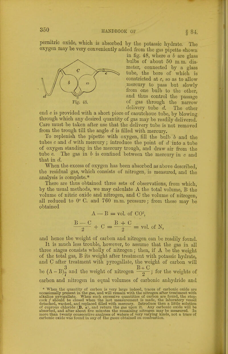 pernitric oxide, which is absorbed by the potassic hydrate. The oxygen may be very conveniently added from the gas pipette shown in fig, 48, where a h are glass bulbs of about 50 m.m. dia- meter, connected by a glass tube, the bore of Avhich is constricted at c, so as to allow mercury to pass but slowly from one bulb to tlic other, and thus control the passage of gas through tlie narrow delivery tube d. The other end e is provided with a short piece of caoutchouc tube, by blowing through which any desired quantity of gas may be readily delivered Care must be taken after use that the delivery tube is not removed from the trough till the angle d is filled with mercurj^ To replenish the pipette with oxygen, fill the bulb h and the tubes c and d with mercury; introduce the point of d into a tube of oxygen standing in the mercury trough, and draw air from the tube e. The gas in & is confined between the mercury in c and that in d. When the excess of oxygen has been absorbed as above described, the residual gas, which consists of nitrogen, is measured, and the analysis is complete.* There are thus obtained three sets of observations, from which, by the usual methods, we may calculate A the total volume, B the volume of nitric oxide and nitrogen, and C the volume of nitrogen, all reduced to 0 C. and 760 m.m. pressure; from these may be obtained A — B = vol. of CO^ B _ C B + C —^ + C = —^ = vol. of N, and hence the weight of carbon and nitrogen can be readily found. It is much less trouble, however, to assume that the gas in all three stages consists wholly of nitrogen; then, if A be the weight of the total gas, B its weight after treatment Avith potassic hydrate, and C after treatment with pyrogallate, the weight of carbon will be (A - B)^ and the weight of nitrogen -^-^^—; for the weights of carbon and nitrogen in equal volumes of carbonic anhydride and * When tlic quantity of carbon is very large indeed, traces of carbonic oside are occasionally present in the gas, and will remain with the nitrogen after treatment with alkaline pyrogallate. When such excessive quantities of carbon are foimd, the stop- cock / should be closed when the last measurement is made, the laboratory vessel detached, washed, and replaced lUled with mercury. Introduce then a little solution of cuprous chloride (B. k), and return the gas upon it. Any carbonic oxide wiU be absorbed, and after about five minutes the remaining nitrogen may be measured. In more than twenty consecutive analyses of waters of very varying kinds, not a trace of carbonic oxide was found in any of the gases obtained on combustion.