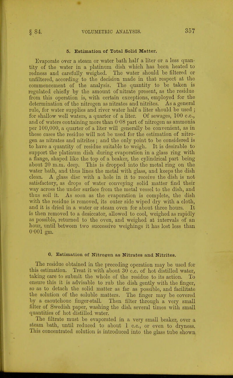 5. Estimation of Total Solid Matter, Evaporate over a steam or water batli half a liter or a less quan- tity of the water in a platinum dish which has been heated to redness and carefully weighed. The water should be filtered or unfiltered, according to the decision made in that respect at the commencement of the analysis. The quantity to be taken is regulated chiefly by the amount of nitrate present, as the residue from this operation is, with certain exceptions, employed for the determination of the nitrogen as nitrates and nitrites. As a general rule, for water supplies and river water half a liter should be used ; for shallow well waters, a quarter of a liter. Of sewages, 100 c.c, and of waters containing more than 0*08 part of nitrogen as ammonia per 100,000, a quarter of a liter will generally be convenient, as in these cases the residue will not be used for the estimation of nitro- gen as nitrates and nitrites; and the only point to be considered is to have a quantity of residue suitable to weigh. It is desirable to support the platinum dish during evaporation in a glass ring with a flange, shaped like the top of a beaker, the cylindrical part being about 20 m.m. deep. This is dropped into the metal ring on the water bath, and thus lines the metal with glass, and keeps the dish clean. A glass disc with a hole in it to receive the dish is not satisfactory, as drops of water conveying solid matter find their way across the under surface from the metal vessel to the dish, and thus soil it. As soon as the evaporation is complete, the dish with the residue is removed, its outer side wiped dry with a cloth, and it is dried in a water or steam oven for about three hours. It is then removed to a desiccator, allowed to cool, weighed as rapidly as possible, returned to the oven, and weighed at intervals of an hour, until between two successive weighings it has lost less than 0-001 gm. 6. Estimation of Nitrogen as Nitrates and Nitrites. The residue obtained in the preceding operation may be used for this estimation. Treat it with about 30 c.c. of hot distilled water, taking care to submit the whole of the residue to its action. To ensure this it is advisable to rub the dish gently with the finger, so as to detach the solid matter as far as possible, and facilitate the solution of the soluble matters. The finger may be covered by a caoutchouc finger-stall. Then filter through a very small filter of Swedish paper, washing the dish several times with small quantities of hot distilled water. The filtrate must be evaporated in a very small beaker, over a steam bath, until reduced to about 1 c.c., or even to dryness. This concentrated solution is introduced into the glass tube shown