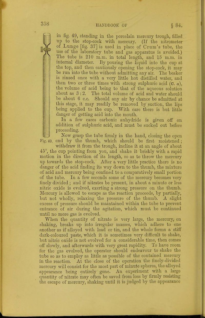 ill fig. 49, standing in the porcelain mercury trough, filled. \\p to the stop-cock with mercury. (If the nitrometer of L unge [fig. 37] is used in place of Crum's tube, the use of the laboratory tube and gas apparatus is avoided.) The tube is 210 ni.m. in total length, and 15 ni.m. in internal diameter. By pouring the liquid into the cup at the top, and then cautiously opening the stop-cock, it may be run into the tube without admitting any air. The beaker is rinsed once with a very little hot distilled water, and then two or three times with strong sulphuric acid (c. a), the volume of acid being to that of the aqueous solution about as 3:2. The total volume of acid and water should be about 6 c.c. Should any air by chance be admitted at this stage, it may readily be removed by suction, the lips being applied to the cup. With care there is but little danger of getting acid into the mouth. In a few cases carbonic anhydride is given off on addition of sulphuric acid, and must be sucked out before proceeding. Now grasp the tube firmly in the hand, closing the open Fig. 49. end by the thumb, which should be first moistened; withdraw it from the trough, incline it at an angle of about 45°, the cup pointing from you, and shake it briskly with a rapid motion in the direction of its length, so as to throw the mercury up towards the stop-cock. After a very little practice there is no danger of the acid finding its way down to the thumb, the mixture of acid and mercury being confined to a comparatively small portion of the tube. In a few seconds some of the mercury becomes very finely divided; and if nitrates be present, in about a minute or less nitric oxide is evolved, exerting a strong pressure on the thumb. Mercury is allowed to escape as the reaction proceeds, by partially, but not wholly, relaxing the pressure of the thumb. A slight excess of pressure should be maintained within the tube to prevent entrance of air during the agitation, which must be continued until no more gas is evolved. When the quantity of nitrate is very large, the mercury, on shaking, breaks up into irregular masses, which adhere to one another as if alloyed with lead or tin, and the whole forms a stiff dark-coloured paste, which it is sometimes very difiicult to shake, but nitric oxide is not evolved for a considerable time, then comes off slowly, and afterwards with very great rapidity. To have room for the gas evolved, the operator should endeavour to shake the tube so as to employ as little as possible of the contained mercury in the reaction. At the close of the operation the iincl^'-divided mercury will consist for the most part of minute spheres, the alloyed appearance ))eing entirely gone. An experiment with a large quantity of nitrate inay often be saved from loss by firmly resisting the escape of mercury, shaking until it is judged by the appearance