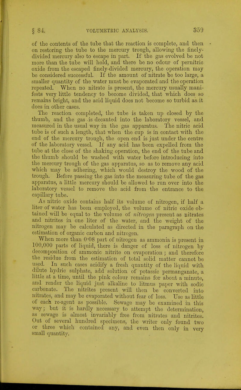 of the contents of the tube that the reaction is complete, and then on restoring the tube to the mercury trough, allowing the finely- divided mercury also to escape in part. If the gas evolved be not more than the tube will hold, and there be no odour of pernitric oxide from the escaped finely-divided mercury, the operation may be considered successful. If the amount of nitrate be too large, a smaller quantity of the water must be evaporated and the operation repeated. When no nitrate is present, the mercury usually mani- fests very little tendency to become divided, that which does so remains bright, and the acid liquid does not become so turbid as it does in other cases. The reaction completed, the tube is taken up closed by the thumb, and the gas is decanted into the laboratory vessel, and measured in the usual way in the gas apparatus. The nitric acid tube is of such a length, that when the cup is in contact with the end of the mercury trough, the open end is just under the centre of the laboratory vessel. If any acid has been expelled from the tube at the close of the shaking operation, the end of the tube and the thumb should be washed with water before introducing into the mercury trough of the gas apparatus, so as to remove any acid which may be adhering, which would destroy the Avood of the trough. Before passing the gas into the measuring tube of the gas apparatus, a little mercury should be allowed to run over into tlae laboratory vessel to remove the acid from the entrance to the cajDillary tube. As nitric oxide contains half its volume of nitrogen, if half a liter of water has been employed, the volume of nitric oxide ob- tained will be equal to the volume of nitrogen present as nitrates and nitrites in one liter of the Avater, and the Aveight of the nitrogen may be calculated as directed in the paragraph on the estimation of organic carbon and nitrogen. When more than 0-08 part of nitrogen as ammonia is present in 100,000 parts of liquid, there is danger of loss of nitrogen by decomposition of ammonic nitrite on evaporation ; and therefore the residue from the estimation of total solid matter cannot be used. In such cases acidify a fresh quantity of the liquid Avith dilute hydric sulphate, add solution of potassic permanganate, a little at a time, until the pink colour remains for about a minute, and render the liquid just alkaline to litmus paper Avith sodic carbonate. The nitrites present Avill then be converted into nitrates, and may be evaporated Avithout fear of loss. Use as little of each re-agent as possible. SeAvage may be examined in this Avay; but it is hardly necessary to attempt the determination, as seAvage is almost invariably free from nitrates and nitrites. Out of several hundred specimens, the Avriter only found tAvo or three Avhich contained any, and even then only in very small quantity.