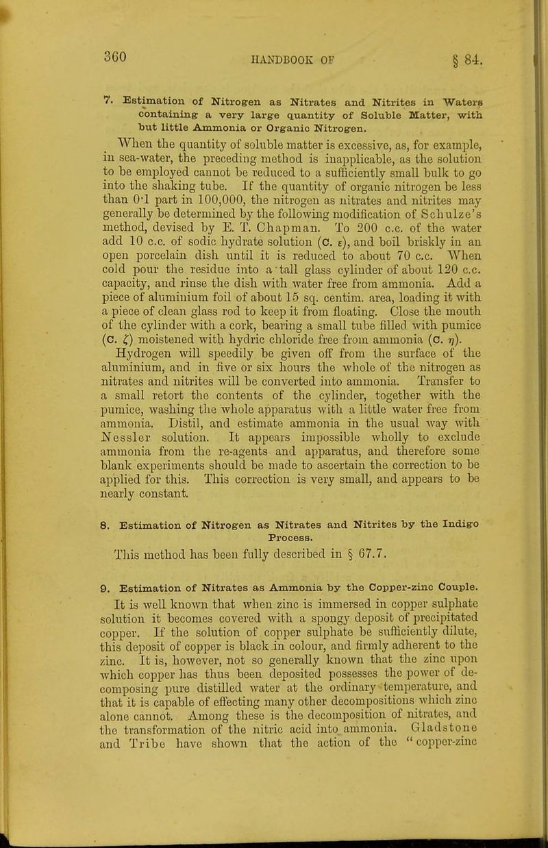 7. Estimation of Nitrogen as Nitrates and Nitrites in Waters containing a very large quantity of Soluble Matter, with but little Ammonia or Organic Nitrogen. When the quantity of sohible matter is excessive, as, for example, in sea-water, the preceding method is inapplicable, as the solution to be employed cannot be reduced to a sufficiently small bulk to go into the shaking tube. If the quantity of organic nitrogen be less than O'l part in 100,000, the nitrogen as nitrates and nitrites may generally be determined by the following modification of Schulze's method, devised by E. T. Chapman. To 200 c.c. of the water add 10 c.c. of sodic hydrate solution (c. e), and boil briskly in an open porcelain dish until it is reduced to about 70 c.c. When cold pour the residue into a tall glass cylinder of about 120 c.c. capacity, and rinse the dish with water free from ammonia. Add a piece of aluminium foil of about 15 sq. centim. area, loading it Avith a piece of clean glass rod to keep it from floating. Close the mouth of the cylinder with a cork, bearing a small tube filled Avith pumice (c. ^) moistened with hydric chloride free from ammonia (c. t]). Hydrogen will speedily be given off from the surface of the aluminium, and in five or six hours the whole of the nitrogen as nitrates and nitrites will be converted into ammonia. Transfer to a small retort the contents of the cylinder, together with the ljumice, washing the whole apparatus with a little water free from ammonia. Distil, and estimate ammonia in the usual Avay with l^essler solution. It appears impossible AvhoUy to exclude ammonia from the re-agents and apparatus, and therefore some blank experiments should be made to ascertain the correction to be applied for this. This correction is very small, and appears to be nearly constant, 8. Estimation of Nitrogen as Nitrates and Nitrites by the Indigo Process, This method has been fully described in § 67,7. 9. Estimation of Nitrates as Ammonia by the Copper-zinc Couple, It is Avell known that when zinc is immersed in copper sulphate solution it becomes covered with a spongy deposit of i^recipitated copper. If the solution of copper sulphate be sufficiently dilute, this deposit of copper is black in colour, and firmly adherent to the zinc. It is, however, not so generally known that the zinc upon which copper has thus been deposited possesses the power of de- composing pure distilled water at the ordinary temperature, and that it is capable of efiecting many other decompositions which zinc alone cannot. Among these is the decomposition of nitrates, and the transformation of the nitric acid into, ammonia. Gladstone and Tribe have shown that the action of the copper-zinc