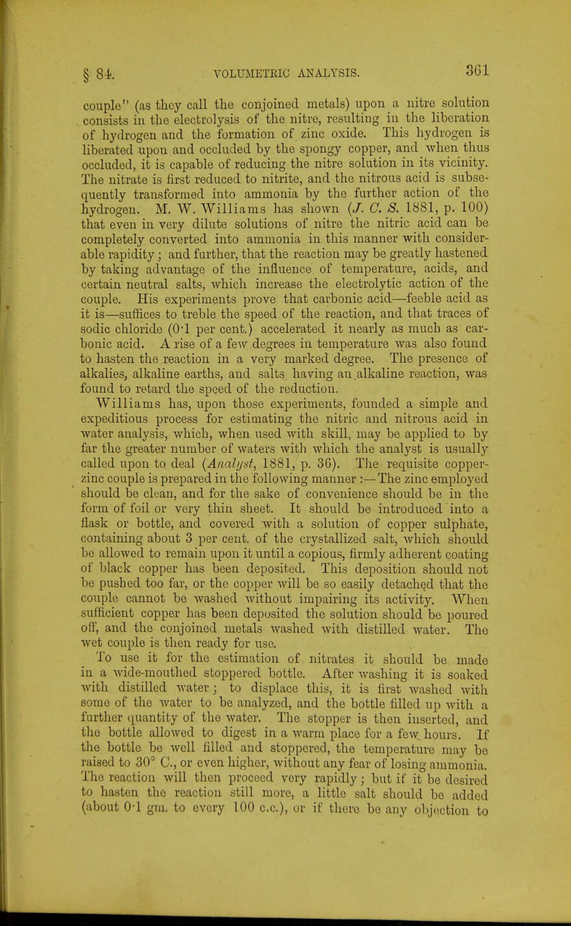 couple (as tlicy call the conjoined metals) upon a nitre solution consists in the electrolysis of the nitre, resulting in the liberation of hydrogen and the formation of zinc oxide. This hydrogen is liberated upon and occluded by the spongy copper, and when thus occluded, it is capable of reducing the nitre solution in its vicinity. The nitrate is first reduced to nitrite, and the nitrous acid is subse- quently transformed into ammonia by the further action of the hydrogen. M. W. Williams has shown (/. C. ^.1881, p. 100) that even in very dilute solutions of nitre the nitric acid can be completely converted into ammonia in this manner with consider- able rapidity; and further, that the reaction may be greatly hastened by taking advantage of the influence of temperature, acids, and certain neutral salts, which increase the electrolytic action of the couple. His experiments prove that carbonic acid—feeble acid as it is—suffices to treble the speed of the reaction, and that traces of sodic chloride (01 per cent.) accelerated it nearly as much as car- bonic acid. A rise of a few degrees in temperature was also found to hasten the reaction in a very marked degree. The presence of alkalies, alkaline earths, and salts having an alkaline reaction, was found to retard the speed of the reduction. Williams has, upon those experiments, founded a simple and expeditious process for estimating the nitric and nitrous acid in water analysis, which, when used with skill, may be applied to by far the greater number of waters with which the analyst is usually called upon to deal (Analijsf, 1881, p. 36). The requisite copper- zinc couple is prepared in tlae following manner :—The zinc employed should be clean, and for the sake of convenience should be in the form of foil or very thin sheet. It should be introduced into a flask or bottle, and covered with a solution of copper sulphate, containing about 3 per cent, of the crystallized salt, which should be allowed to remain upon it until a copious, firmly adherent coating of black copper has been deposited. This deposition should not be pushed too far, or the copper will be so easily detached that the couple cannot be washed without impairing its activity. When sufficient copper has been deposited the solution should be poured off, and the conjoined metals washed Avith distilled water. The wet couple is then ready for use. To use it for the estimation of nitrates it should be made in a wide-mouthed stoppered bottle. After washing it is soaked with distilled water; to displace this, it is first washed with some of the water to be analyzed, and the bottle filled up with a further quantity of the Avater. The stopper is then inserted, and the bottle allowed to digest in a warm place for a few hours. If the bottle be well filled and stoppered, the temperature may be raised to 30° C, or even higher, without any fear of losing ammonia. The reaction will then proceed very rapidly; but if it be desired to hasten the reaction still more, a little salt should bo added (about 0-1 gm. to every 100 c.c), or if there be any objection to