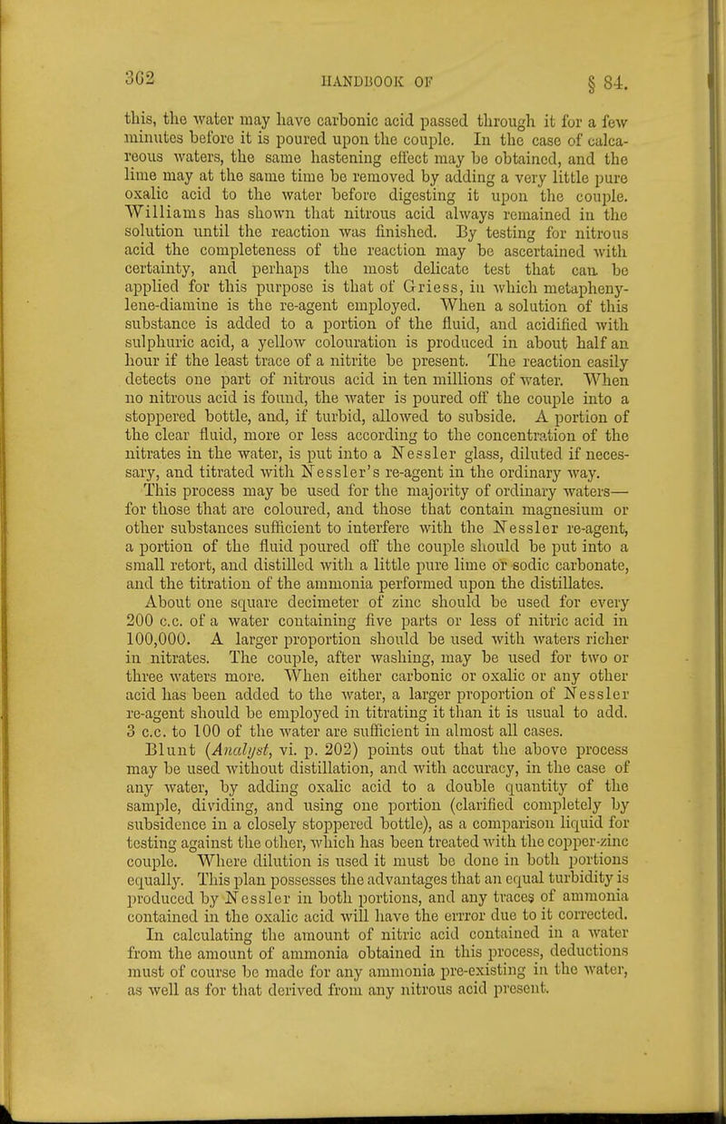 3G2 §84. this, the water may have carbonic acid passed through it for a few minutes before it is poured upon the couple. In the case of calca- reous waters, the same hastening effect may be obtained, and the lime may at the same time be removed by adding a very little pure oxalic acid to the water before digesting it upon the couple. Williams has shown that nitrous acid always remained in the solution until the reaction was finished. By testing for nitrous acid the completeness of the reaction may be ascertained with certainty, and perhaps the most delicate test that can, be applied for this purpose is that of Griess, in which metapheny- lene-diamine is the re-agent employed. When a solution of this substance is added to a portion of the fluid, and acidified Avith sulphuric acid, a yellow colouration is produced in about half an hour if the least trace of a nitrite be present. The reaction easily detects one part of nitrous acid in ten millions of water. When no nitrous acid is found, the water is poured off the couple into a stoppered bottle, and, if turbid, allowed to subside. A portion of the clear fluid, more or less according to the concentration of the nitrates in the water, is put into a Nessler glass, diluted if neces- sary, and titrated with I^Tessler's re-agent in the ordinary way. This process may be used for the majority of ordinary waters— for those that are coloured, and those that contain magnesium or other substances sufficient to interfere with the ISTessler re-agent, a portion of the fluid poured off the couple should be put into a small retort, and distilled with a little pure lime or sodic carbonate, and the titration of the ammonia performed upon the distillates. About one square decimeter of zinc should be used for every 200 c.c. of a water containing five parts or less of nitric acid in 100,000. A larger proportion should be used Avith waters richer in nitrates. The couple, after washing, may be used for two or three waters more. When either carbonic or oxalic or any other acid has been added to the water, a larger proportion of Nessler re-agent should be employed in titrating it than it is usual to add. 3 c.c. to 100 of the Avater are sufficient in almost all cases. Blunt {Ancdijst, vi. p. 202) points out that the above process may be used Avithout distillation, and Avith accuracy, in the case of any Avater, by adding oxalic acid to a double quantity of the sample, dividing, and using one portion (clarified completely by subsidence in a closely stoppered bottle), as a comparison liquid for testing against the other, Avliich has been treated Avith the copper-zinc couple. Where dilution is used it must be done in both portions equally. This plan possesses the advantages that an equal turbidity is l)roduccd by jSTcsslor in both portions, and any traces of ammonia contained in the oxalic acid will have the errror due to it corrected. In calculating the amount of nitric acid contained in a Avater from the amount of ammonia obtained in this process, deductions must of course be made for any ammonia pre-existing in the Avater, as Avell as for that derived from any nitrous acid present.