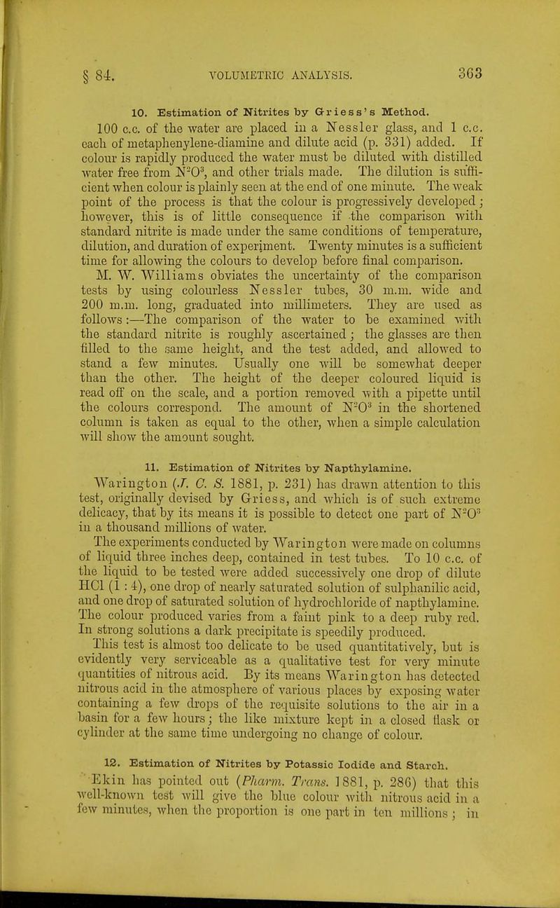 3G3 10. Estimation of Nitrites by G-riess's Method. 100 c.c. of the water are placed iua Nessler glass, and 1 c.c. each of metaphenylene-diamine and dilute acid (p. 331) added. If colour is rapidly produced the water must he diluted with distilled water free from WO'^, and other trials made. The dilution is suffi- cient when colour is plainly seen at the end of one minute. The weak point of the process is that the colour is progressively developed; however, this is of little consequence if the comparison witli standard nitrite is made under the same conditions of temperature, dilution, and duration of experiment. Twenty minutes is a sufficient time for allowing the colours to develop before final comparison. M. W. Williams obviates the uncertainty of the comparison tests by using colourless Nessler tubes, 30 m.m. wide and 200 m.m. long, graduated into millimeters. They are used as follows :—The comparison of the water to be examined v/ith the standard nitrite is roughly ascertained; the glasses are then filled to the same height, and the test added, and allowed to stand a few minutes. Usually one will be somewhat deeper than the other. The height of the deeper coloured liquid is read off on the scale, and a portion removed with a pipette until the colours correspond. The amount of N'-O^ in the shortened column is taken as equal to the other, when a simple calculation will show the amount sought. 11. Estimation of Nitrites by Napthylamine. Wariugton {J. C. S. 1881, p. 231) has drawn attention to this test, originally devised by Griess, and which is of such extreme delicacy, that by its means it is possible to detect one part of K-0' in a thousand millions of water. The experiments conducted by Warington were made on columns of liquid three inches deep, contained in test tubes. To 10 c.c. of the liquid to be tested were added successively one drop of dilute HCl (1 :1), one drop of nearly saturated solution of sulphanilic acid, and one drop of saturated solution of hydrochloride of napthylamine. The colour produced varies from a faint pink to a deep ruby red. In strong solutions a dark precipitate is speedily produced. This test is almost too delicate to be used quantitatively, but is evidently very serviceable as a qualitative test for very minute quantities of nitrous acid. By its means Warington has detected nitrous acid in the atmosphere of various places by exposing water containing a few drops of the requisite solutions to the air in a basin for a few hours; the like mixture kept in a closed fiask or cylinder at the same time undergoing no change of colour. 12. Estimation of Nitrites by Potassic Iodide and Starch. Ekin has pointed out {Phcmn. Trans. 1881, p. 28G) that this well-known test Avill give the blue colour with nitrous acid in a few minutes, when the proportion is one part in ten millions ; in