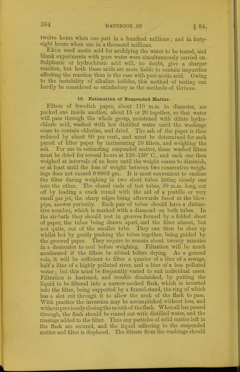 §84. twelve hours when one part in a hundred millions; and in forty- cigl^t hours when one in a thousand millions. Ekin used acetic acid for acidifying the water to be tested, and blank experiments with pure water were simultaneously carried on. Sulphuric or hydrochloric acid will, no doubt, give a sharper reaction, but both tliese acids are more liable to contain impurities affecting the reaction than is the case with pure acetic acid. Owing to the instability of alkaline iodides, this method of testing can hardly be considered so satisfactory as the methods of Griess, 13. Estimation of Suspended Matter. Filters of Swedish paper, about 110 m.m. in diameter, are packed one inside another, about 15 or 20 together, so that water will pass through the Avhole gi'oup, moistened with dilute hydro- chloric acid, washed with hot distilled water until the washings cease to contain chlorine, and dried. The ash of the paper is thus reduced by about 60 per cent., and must be determined for each parcel of filter paper by incinerating 10 filters, and weighing the ash. For use in estimating suspended matter, these washed filters must be dried for several hours at 120-130° C, and each one then weighed at intervals of an hour until the weight ceases to diminish, or at least until the loss of weight between two consecutive weigh- ings does not exceed O'OOOS gm. It is most convenient to enclose the filter during weighing in two short tubes fitting closely one into the other. The closed ends of test tubes, 50 m.m. long, cut off by leading a crack round with the aid of a pastille or very small gas jet, the sharp edges being afterwards fused at the blow- pipe, answer perfectly. Each pair of tubes should have a distinc- tive number, which is marked with a diamond on both tubes. In the air-bath they should rest in grooves formed by a folded sheet of paper, the tubes being drawn apart, and the filter almost, but not quite, out of the smaller tube. They can then be shut up whilst hot by gently pushing the tubes together, being guided by the grooved paper. They require to remain about twenty minutes in a desiccator to cool before weighing. Filtration will be much accelerated if the filters be ribbed before drying. As a general rule, it will be sufficient to filter a quarter of a liter of a sewage, half a liter of a highly polluted river, and a liter of a less polluted water; but this must be frequently varied to suit individual cases. Filtration is hastened, and trouble diminished, by putting the liquid to be filtered into a narrow-necked flask, which is inverted into the filter, being supported by a funnel-stand, the ring of which has a slot cut through it to allow the neck of the flask to pass. With practice the inversion may be accomplished without loss, and without previously closing the mouth of the flask. When all has passed through, the flask should be rinsed out with distilled water, and the rinsings added to the filter. Thus any particles of solid matter left in the flask are secured, and the liquid adhering to the suspended matter and filter is displaced. The filtrate from the washings should