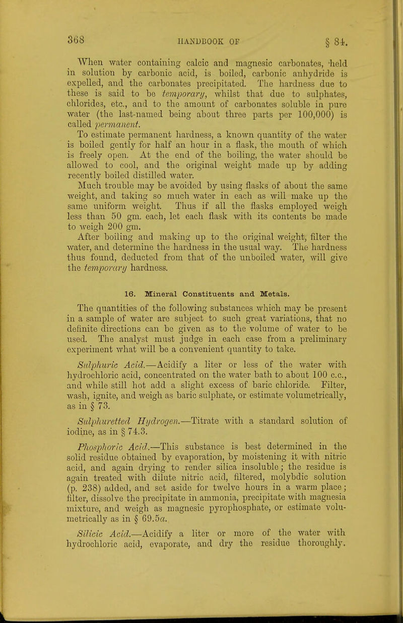 When water containing calcic and magnesic carbonates, -held in solution by carbonic acid, is boiled, carbonic anhydride is expelled, and the carbonates precipitated. The hardness due to these is said to be temporarij, whilst that due to sulphates, chlorides, etc., and to the amount of carbonates soluble in pure water (the last-named being about three parts per 100,000) is called im-manent. To estimate permanent liardness, a known quantity of the water is boiled gently for half an hour in a flask, the mouth of which is freely open. At the end of the boiling, the water should be allowed to cool, and the original weight made up by adding recently boiled distilled water. Much trouble may be avoided by using flasks of about the same weight, and taking so much water in each as will make up the same uniform weight. Thus if all the flasks employed weigh less than 50 gm. each, let each flask with its contents be made to ■weigh 200 gm. After boiling and making up to the original weight, filter the water, and determine the hardness in the usual way. The hardness thus found, deducted from that of the unboiled water, will give the temporary hardness. 16. Mineral Constituents and Metals. The quantities of the following substances which may be present in a sample of water are subject to such great variations, that no definite directions can be given as to the volume of water to be used. The analyst must judge in each case from a preliminary experiment what will be a convenient quantity to take. Sulphuric Acid.—Acidify a liter or less of the water with hydrochloric acid, concentrated on the water bath to about 100 c.c, and while still hot add a slight excess of baric chloride. Filter, wash, ignite, and weigh as baric sulphate, or estimate volumetrically, as in § 73, Sulphuretted Hijdrocjen.—Titrate Avith a standard solution of iodine, as in § 74.3, Phosphoric Acid..—This substance is best determined in the solid residue obtained by evaporation, by moistening it with nitric acid, and again drying to render silica insoluble; the residue is again treated with dilute nitric acid, filtered, molybdic solution (p. 238) added, and set aside for twelve hours in a warm place; filter, dissolve the precipitate in ammonia, precipitate with magnesia mixture, and weigh as magnesic pyrophosphate, or estimate volu- metrically as in § 69.5a. Silicic Acid.—Acidify a liter or more of the water with hydrochloric acid, evaporate, and dry the residue thoroughly.
