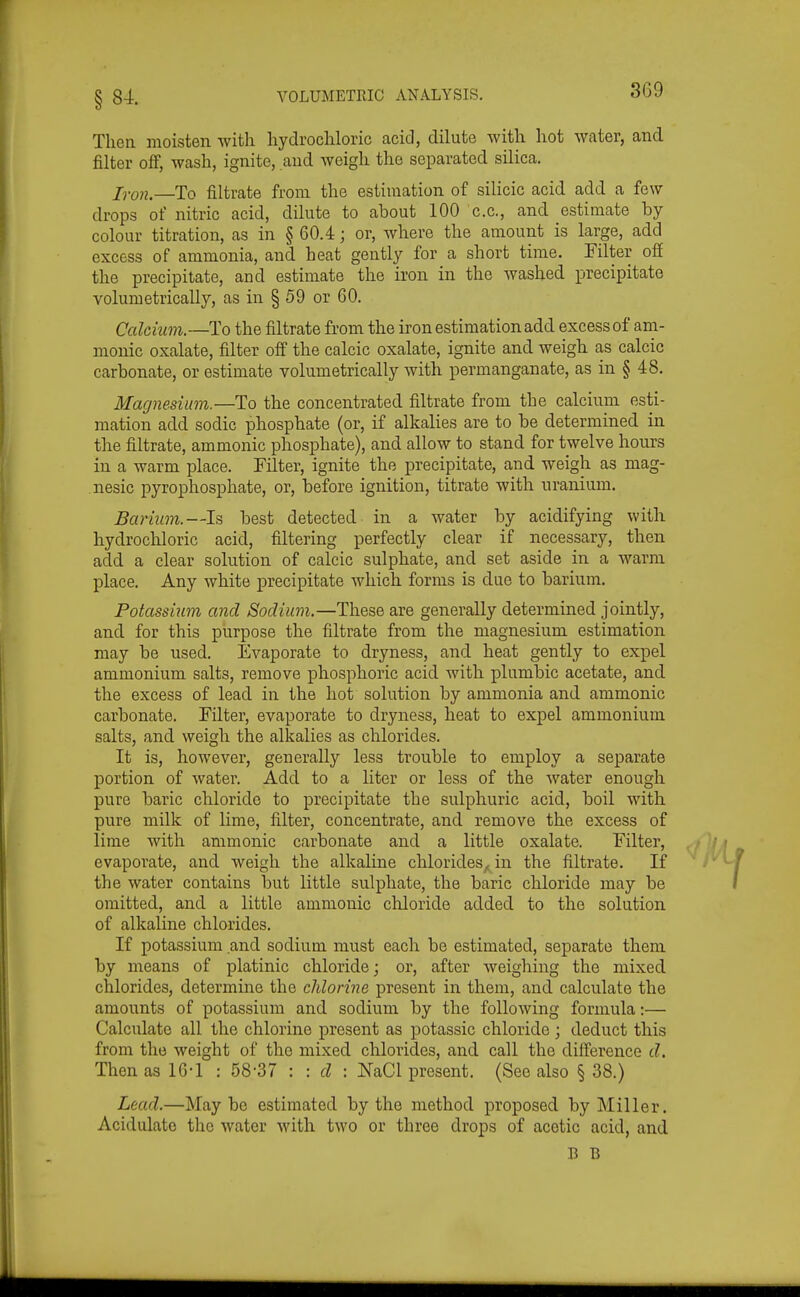 §84. Then moisten with hydrochloric acid, dilute with hot water, and filter off, wash, ignite, and weigh the separated silica. I^i-Qn.—To filtrate from the estimation of silicic acid add a few drops of nitric acid, dilute to about 100 c.c, and estimate by colour titration, as in § 60.4; or, where the amount is large, add excess of ammonia, and heat gently for a short time. Filter off the precipitate, and estimate the iron in the washed precipitate volumetrically, as in § 59 or 60. Calcium.—To the filtrate from the iron estimation add excess of am- monic oxalate, filter off the calcic oxalate, ignite and weigh as calcic carbonate, or estimate volumetrically with permanganate, as in § 48. Magnesium.—To the concentrated filtrate from the calcium esti- mation add sodic phosphate (or, if alkalies are to be determined in the filtrate, ammonic phosphate), and allow to stand for twelve hours in a warm place. Filter, ignite the precipitate, and weigh as mag- nesic jDyrophosphate, or, before ignition, titrate with uranium. Barium.—Is best detected in a water by acidifying with hydrochloric acid, filtering perfectly clear if necessary, then add a clear solution of calcic sulphate, and set aside in a warm place. Any white precipitate which forms is due to barium. Potassium and Sodium.—These are generally determined jointly, and for this purpose the filtrate from the magnesium estimation may be used. Evaporate to dryness, and heat gently to expel ammonium salts, remove phosphoric acid with plumbic acetate, and the excess of lead in the hot solution by ammonia and ammonic carbonate. Filter, evaporate to dryness, heat to expel ammonium salts, and weigh the alkalies as chlorides. It is, however, generally less trouble to employ a separate portion of water. Add to a liter or less of the water enough pure baric chloride to precipitate the sulphuric acid, boil with pure milk of lime, filter, concentrate, and remove the excess of lime with ammonic carbonate and a little oxalate. Filter, evaporate, and weigh the alkaline chlorides, in the filtrate. If the water contains but little sulphate, the baric chloride may be omitted, and a little ammonic chloride added to the solution of alkaline chlorides. If potassium and sodium must each be estimated, separate them by means of platinic chloride; or, after weighing the mixed chlorides, determine the chlorine present in them, and calculate the amounts of potassium and sodium by the following formula:— Calculate all the chlorine present as potassic chloride ; deduct this from the weight of the mixed chlorides, and call the difference d. Then as 16-1 : 58-37 ; : d : JfaCl present. (See also § 38.) Lead.—Maybe estimated by the method proposed by Miller. Acidulate the water with two or three drops of acetic acid, and B B
