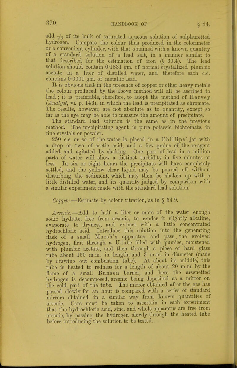 870 add Jjy of its bulk of saturated aqueous solution of sulphuretted hydrogen. Compare the colour thus produced in the colorimeter or a convenient cylinder, Avith that obtained with a known quantity of a standard solution of a lead salt, in a manner similar to that described for the estimation of iron (§ 60.4). The lead solution should contain 0-1831 gm. of normal crystallized plumbic acetate in a liter of distilled water, and therefore each c.c. contains O'OOOl gm, of metallic lead. It is obvious that in the presence of copper or other heavy metals the colour produced by the above method will all be ascribed to lead ; it is preferable, therefore, to adopt the method of Harvey {Analijst, vi. p. 146), in which the lead is precipitated as chromate. The results, however, are not absolute as to quantity, except so far as the eye may be able to measure the' amount of precipitate. The standard lead solution is the same as in the previous method. The precipitating agent is pure potassic bichromate, in fine crystals or powder. 250 c.c. or so of the water is placed in a Phillips' jar with a drop or two of acetic acid, and a few grains of the re-agent added, and agitated by shaking. One part of lead in a million parts of water will shoAV a distinct turbidity in five minutes or less. In six or eight hours the precipitate will have completely | settled, and the yellow clear liquid may be poured off without disturbing the sediment, which may then be shaken up with a little distilled water, and its quantity judged by comparison with a similar experiment made with the standard lead solution. , Gojjper.—Estimate by colour titration, as in § 54.9. Arsenic.—Add to half a liter or more of the water enough sodic hydrate, free from arsenic, to render it slightly alkaline, evaporate to dryness, and extract Avith a little concentrated hydrochloric acid. Introduce this solution into the generating flask of a small Marsh's apparatus, and pass. the evolved hydrogen, first through a U-tube fiUed with pumice, moistened Avith plumbic acetate, and then through a piece of hard glass tube about 150 m.m. in length, and 3 m.m. in diameter (made by drawing out combustion tube). At about its middle, this tube is heated to redness for a length of about 20 m.m. by the flame of a small Bun sen burner, and here the arsenetted hydrogen is decomposed, arsenic being deposited as a mirror on the cold part of the tube. The mirror obtained after the gas has passed slowly for an hour is compared with a series of standard mirrors obtained in a similar Avay from known quantities of arsenic. Care must be taken to ascertain in each experiment that the hydrochloric acid, zinc, and Avhole apparatus are free from arsenic, by passing the hydrogen slowly through the heated tube before introducing the solution to be tested.
