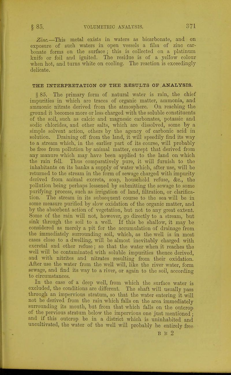 Zinc.—This metal exists in waters as bicarbonate, and on exposure of such waters in open vessels a film of zinc car- bonate forms on the surface; this is collected on a platinum knife or foil and ignited. The residue is of a yellow colour when hot, and turns Avhite on cooling. The reaction is exceedingly delicate. THE INTERPRETATION OF THE RESULTS OF ANALYSIS. § 85. The primary form of natural water is rain, the chief impurities in Avhich are traces of organic matter, ammonia, and ammonic nitrate derived from the atmosphere. On reaching the ground it becomes more or less charged with the soluble constituents of the soil, such as calcic and magnesic carbonates, potassic and sodic chlorides, and other salts, which are dissolved, some by a simple solvent action, others by the agency of carbonic acid in solution. Draining off from the land, it will speedily find its way to a stream which, in the earlier part of its course, will probably be free from pollution by animal matter, except that derived from any manure which may have been applied to the land on which, the rain fell. Thus comparatively pure, it will furnish to the inhabitants on its banks a supply of water which, after use, Avill be returned to the stream in the form of sewage charged with impurity derived from animal excreta, soap, household refuse, &c., the pollution being perhaps lessened by submitting the sewage to some purifying process, such as irrigation of land, filtration, or clarifica- tion. The stream in its subsequent course to the sea will be in some measure purified by slow oxidation of the organic matter, and by the absorbent action of vegetation, but not to any great extent. Some of the rain will not, however, go directly to a stream, but sink through the soil to a well. If this be shallow, it may be considered as merely a pit for the accumulation of drainage from the immediately surrounding soil, which, as the well is in most cases close to a dwelling, will be almost inevitably charged with excreta! and other refuse; so that the water when it reaches the well will be contaminated with soluble impurities thence derived, and with nitrites and nitrates resulting from their oxidation. After use the water from the well will, like the river water, form sewage, and find its way to a river, or again to the soil, according to circumstances. In the case of a deep well, from which the surface water is excluded, the conditions arc different. The shaft will usually pass through an impervious stratum, so that the water entering it will not be derived from the rain -which falls on the area immediately surrounding its mouth, but from that which falls on the outcrop of the pervious stratum below the impervious one just mentioned ; and if this outcrop be in a district which is uninhabited and uncultivated, the water of the M'ell will probably be entirely free B U 2