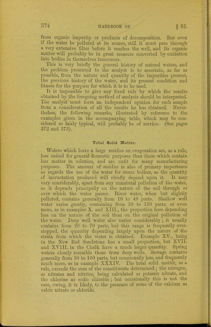 from organic impurity or products of decomposition. But evp.n if the water be polluted at its source, still it must pass through a very extensive filter before it reaches the well, and its organic matter will probably be in great measure converted by oxidation into bodies in themselves innocuous. This is very briefly the general history of natural waters, and the problem presented to the analyst is to ascertain, as far as possible, from the nature and quantity of the impurities present, the previous historj^ of the water, and its present condition and fitness for the purpose for which it is to be used. It is impossible to give any fixed rule by which the results obtained by the foregoing method of analysis should be interpreted. The analyst must form an independent opinion for each sample from a consideration of all the results he has obtained. Never- theless, the following remarks, illustrated by reference to the examples given in the accompanying table, which may be con- sidered as fairly typical, will probably be of service. (See pages 372 and 373). Total Solid Matter. Waters which leave a large residue on evaporation are, as a rule, less suited for general domestic purposes than those which contain less matter in solution, and arc unfit for many manufacturing purposes. The amount of residue is also of primary importance as regards the use of the water for steam boilers, as the quantity of incrustation produced will chiefly depend upon it. It may vary considerably, apart from any unnatural pollution of the water, as it depends principally on the nature of the soil through or over which the Avater jjasses. Eiver water, when but slightly polluted, contains generally from 10 to 40 parts. Shallow well Avater varies greatly, containing from 30 to 150 parts, or even more, as in examples X. and XIII., the proportion here depending less on the nature of the soil than on the original pollution of the water. Deep well water also varies considerably; it usually contains from 20 to 70 parts, but this range is frequently over- stepped, the quantity depending largely upon the nature of the strata from which the water is obtained. Example XV., being in the ISew Eed Sandstone has a small proportion, but XYII. and XVill. in the Chalk have a much larger quantity. Spring waters closely resemble those from deep wells. Sewage contains generally from 50 to 100 parts, but occasionally less, and frequently much more, as in example XXXIV. The total solid matter, as a rule, exceeds the sum of the constituents determined; the nitrogen, as nitrates and nitrites, being calculated as potassic nitrate, and the chlorine as sodic chloride ; but occasionally this is not the case, owing, it is likely, to the presence of some of the calcium as calcic nitrate or chloride.