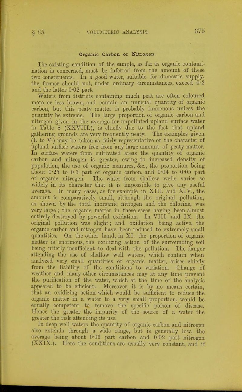 Organic Carbon or Nitrogen. The existing condition of the sample, as far as organic contami- nation is concerned, must be inferred from the amount of these two constituents. In a good water, suitable for domestic supply, the former should not, under ordinary circumstances, exceed 0*2 and the latter 0-02 part. Waters from districts containing much peat are often coloured more or less brown, and contain an unusual quantity of organic carbon, but this peaty matter is probably innocuous unless the quantity be extreme. The large proportion of organic carbon and nitrogen given in the average for unpolluted upland surface water in Table 8 (XXVIII.), is chiefly due to the fact that upland gathering grounds are very frequently peaty. The examples given (I. to V.) may be taken as fairly representative of the character of upland surface waters free from any large amount of peaty matter. In surface waters from cultivated areas the quantity of organic carbon and nitrogen is greater, owing to increased density of population, the use of organic manures, &c., the proportion being about 0'25 to 0'3 part of organic carbon, and 0*04 to 0*05 part of organic nitrogen. The water from shallow Avells varies so widely in its character that it is impossible to give any useful average. In many cases, as for example in XIII. and XIV., the amount is comparatively small, although the original pollution, as shown by the total inorganic nitrogen and the chlorine, was very large; the organic matter in these cases having been almost entirely destroyed by powerful oxidation. In VIII. and IX. the original pollution was slight; and oxidation being active, the organic carbon and nitrogen have been reduced to extremely small quantities. On the other hand, in XL the proportion of organic matter is enormous, the oxidizing action of the surrounding soil being utterly insufficient to deal with the pollution. The danger attending the use of shallow weU waters, which contain when analyzed very small quantities of organic matter, arises chiefly from the liability of the conditions to variation. Change of weather and many other circumstances may at any time prevent the purification of the water, which at the time of the analysis appeared to be efficient. Moreover, it is by no means certain, that an oxidizing action which would be sufficient to reduce the organic matter in a water to a very small proportion, would be equally competent to remove the specific poison of disease. Hence the greater the impurity of the source of a water the greater the risk attending its use. In deep well waters the quantity of organic carbon and nitrogen also extends through a wide range, but is generally low, the average being about 0-06 part carbon and 0'02 part nitrogen (XXIX.). Here the conditions are usually very constant, and if