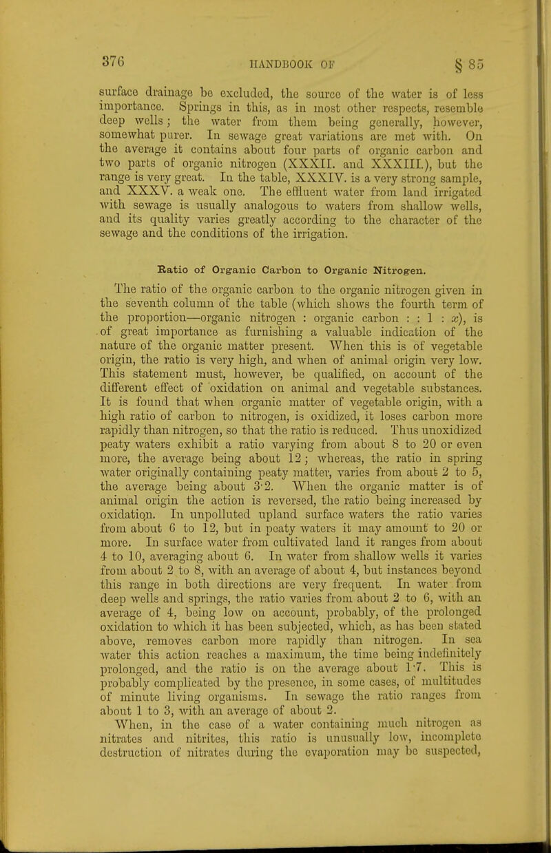 surface drainage bo excluded, the source of tlie water is of less importance. Springs in this, as in most other respects, resemble deep wells; the water from them being generally, however, somewhat purer. In sewage great variations are met with. On the average it contains about four parts of organic carbon and two parts of organic nitrogen (XXXII. and XXXIII.), but the range is very great. In the table, XXXIV. is a very strong sample, and XXXV. a Aveak one. The effluent water from land irrigated Avith sewage is usually analogous to waters from shallow wells, and its quality varies greatly according to the character of the sewage and the conditions of the irrigation. Ratio of Organic Carbon to Organic Nitrogen. The ratio of the organic carbon to the organic nitrogen given in the seventh column of the table (which shows the fourth term of the proportion—organic nitrogen : organic carbon : : 1 : a;), is .of great importance as furnishing a valuable indication of the nature of the organic matter present. When this is of vegetable origin, the ratio is very high, and when of animal origin very low. This statement must, however, be qualified, on account of the different effect of oxidation on animal and vegetable substances. It is found that when organic matter of vegetable origin, with a high ratio of carbon to nitrogen, is oxidized, it loses carbon more rapidly than nitrogen, so that the ratio is reduced. Thus unoxidized peaty waters exhibit a ratio varying from about 8 to 20 or even more, the average being about 12; whereas, the ratio in spring water originally containing peaty matter, varies from about 2 to 5, the average being about 3* 2, When the organic matter is of animal origin the action is reversed, the ratio being increased by oxidatiqn. In unpolluted upland surface waters the ratio varies from about G to 12, but in peaty waters it may amount to 20 or more. In surface water from cultivated land it ranges from about 4 to 10, averaging about 6. In water from shallow Avells it varies from, about 2 to 8, with an average of about 4, but instances beyond this range in both directions are very frequent. In Avater from deep wells and springs, the ratio varies from about 2 to 6, Avith an average of 4, being Ioav on account, probably, of the prolonged oxidation to Avhich it has been subjected, Avhich, as has been stated above, removes carbon more rapidly than nitrogen. In sea Avater this action reaches a maximum, the time being indefinitely prolonged, and the ratio is on the average about 1'7. This is IDrobably complicated by the presence, in some cases, of multitudes of minute living organisms. In sewage the ratio ranges from about 1 to 3, Avith an average of about 2. When, in the case of a Avater containing much nitrogen as nitrates and nitrites, this ratio is unusually Ioav, incomplete destruction of nitrates during the evaporation may be suspected,