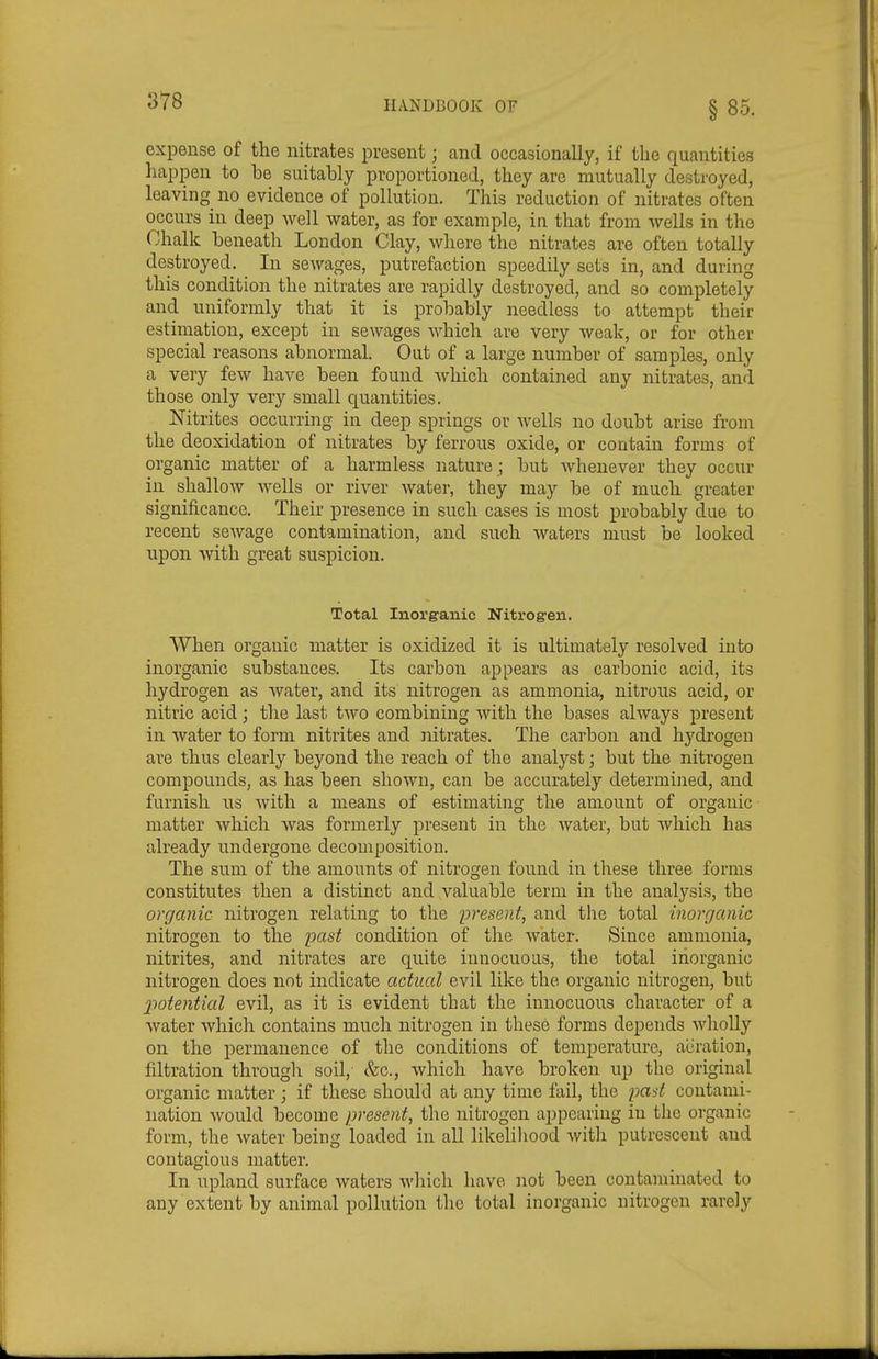 expense of the nitrates present; and occasionally, if the quantities happen to be suitably proportioned, they are mutually destroyed, leaving no evidence of pollution. This reduction of nitrates often occurs in deep well water, as for example, in that from wells in the Chalk beneath London Clay, where the nitrates are often totally destroyed. In sewages, putrefaction speedily sets in, and during this condition the nitrates are rapidly destroyed, and so completely and uniformly that it is probably needless to attempt their estimation, except in sewages which are very weak, or for other special reasons abnormal. Out of a large number of samples, only a very few have been found which contained any nitrates, and those only very small quantities. Nitrites occurruig in deep springs or wells no doubt arise from the deoxidation of nitrates by ferrous oxide, or contain forms of organic matter of a harmless nature ; but whenever they occur in shallow wells or river water, they may be of much greater significance. Their presence in such cases is most probably due to recent sewage contamination, and such waters must be looked upon Avith great suspicion. Total Inorganic Nitrog-en. When organic matter is oxidized it is ultimately resolved into inorganic substances. Its carbon appears as carbonic acid, its hydrogen as water, and its nitrogen as ammonia, nitrous acid, or nitric acid; the last two combining with the bases always present in water to form nitrites and nitrates. The carbon and hydrogen are thus clearly beyond the reach of the analyst; but the nitrogen compounds, as has been shown, can be accurately determined, and furnish us with a means of estimating the amount of organic matter which Avas formerly present in the water, but which has already undergone decomposition. The sum of the amounts of nitrogen found in these three forms constitutes then a distinct and valuable term in the analysis, the organic nitrogen relating to the present, and the total inorganic nitrogen to the past condition of the Avater. Since ammonia, nitrites, and nitrates are quite innocuous, the total inorganic nitrogen does not indicate actual evil like the organic nitrogen, but potential evil, as it is evident that the innocuous character of a Avater Avhich contains much nitrogen in these forms depends AvhoUy on the permanence of the conditions of temperature, aiiration, filtration through soil, &c., Avhich have broken up the original organic matter; if these should at any time fail, the past contami- nation Avould become present, the nitrogen appearing in the organic form, the Avater being loaded in all likeliliood Avith putrescent and contagious matter. In upland surface Avaters which have not been contaminated to any extent by animal pollution the total inorganic nitrogen rarely
