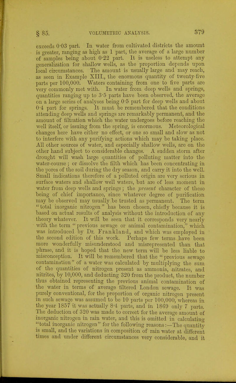 §85. exceeds 0'03 part. In water frona cultivated districts tlie amount is greater, ranging as higli as 1 part, the average of a large number of samples being about 0-22 part. It is useless to attempt any generalization for shallow wells, as the i^roportion depends upon local circumstances. The amount is usually large and may reach, as seen in Example XIII., the enormous quantity of twenty-five parts per 100,000. Waters containing from one to five parts are very commonly met with. In water from deep wells and springs, quantities ranging up to 3-5 parts have been observed, the average on a large series of analyses being 0-5 part for deep wells and about 0-Jr part for springs. It must be remembered that the conditions attending deep wells and springs are remarkably permanent, and the amount of filtration which the water undergoes before reaching the well itself, or issuing from the spring, is enormous. Meteorological changes here have either no effect, or one so small and slow as not to interfere Avith any purifying actions which may be taking place. All other sources of water, and especially shallow wells, are on the other hand subject to considerable changes. A sudden storm after drought will wash large quantities of polluting matter into the Avater-course; or dissolve tire filth which has been concentrating in the pores of the soil during the dry season, and carry it into the well. Small indications therefore of a polluted origin are very serious in surface waters and shallow well waters, but are of less moment in water from deep wells and springs; the present character of these being of chief importance, since whatever degree of purification may be observed may usually be trusted as permanent. The term  total inorganic nitrogen  has been chosen, chiefly because it is based on actual results of analysis without the introduction of any theory whatever. It will be seen that it corresponds very nearly with the term  previous sewage or animal contamination, which was introduced by Dr. Frankland, and which was employed in the second edition of this work. Perhaps few terms have been more wonderfully misunderstood and misrepresented than that phrase, and it is hoped that the new term Avill be less liable to misconception. It will be remembered that the  previous sewage contamination  of a water was calculated by multiplying the sum of the quantities of nitrogen present as ammonia, nitrates, and nitrites, by 10,000, and deducting 320 from the product, the number thus obtained representing the previous animal contamination of the water in terms of average filtered London sewage. It was purely conventional, for the proportion of organic nitrogen present in such sewage was assumed to be 10 parts per 100,000, whereas in the year 1857 it was actually 8-4 parts, and in 1869 only 7 parts. The deduction of 320 was made to correct for the average amount of inorganic nitrogen in rain water, and this is omitted in calculatinn- ''total inorganic nitrogen for the following reasons:—The quantity is small, and the variations in composition of rain water at different times and under different circumstances very considerable, and it