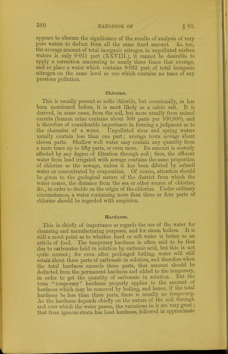 appears to obscure tlie significance of the results of analysis of very- pure waters to deduct from all the same fixed amount. As, too, the average amount of total inorganic nitrogen in unpolluted surface waters is only 0-011 part (XXVIII.), it cannot be desirable to apply a correction amounting to nearly three times that average, and so place a water which contains 0'032 part of total inorganic nitrogen on the same level as one which contains no trace of any previous pollution. Chlorine. This is usually present as sodic chloride, but occasionally, as has been mentioned before, it is most likely as a calcic salt. It is derived, in some cases, from the soil, but more usually from animal excreta (human urine contains about 500 parts per 100,000), and is therefore of considerable importance in forming a judgment as to the chai^acter of a water. IJupolluted river and spring waters usually contain less than one part; average town sewage about eleven parts. Shallow well water may contain any quantity from a mere trace up to fifty parts, or even more. Its amount is scarcely afi'ected by any degree of filtration through soil; thus, the effiuent water from land irrigated with sewage contains the same proportion of chlorine as the sewage, unless it has been diluted by subsoil water or concentrated by evaporation. Of course, attention should be given to the geological nature of the district from which the water comes, the elistance from the sea or other source of chlorine, &c., in order to decide on the origin of the chlorine. Under ordinary circumstances, a water containing more than three or four parts of chlorine should be regarded with suspicion. Harduess. This is chiefly of importance as regards the use of the water for cleansing and manufacturing purposes, and for steam boilers. It is still a moot point as to whether hard or soft water is better as an article of food. The temporary hardness is often said to be that due to carbonates held in solution by carbonic acid, but this is not quite correct; for even after prolonged boiling, water will still retain about three parts of carbonate in solution, and therefore when the total hardness exceeds three parts, that amount should be deducted from the permanent hardness and added to the temporary, in order to get the quantity of carbonate in solution. But the term temporary hardness properly applies to the amount of hardness which may bo removed by boiling, and hence, if the total hardness be less than three parts, there is usually no temporary. As the hardness depends chiefly on the nature of the soil through and over wliich the water passes, the variations in it are very great; that from igneous strata has least hardness, followed in approxnuato