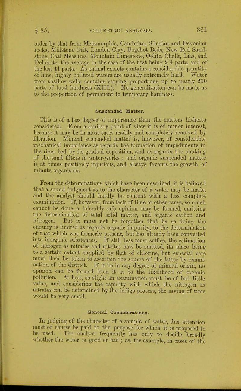 order by that from Metamorpliic, Cambrian, Silurian and Devonian rocks, Millstone Grit, London Clay, Bagshot Beds, New Eed Sand- stone, Coal Measures, Mountain Limestone, Oolite, Chalk, Lias, and Dolomite, the average in the case of the first being 24 parts, and of the last 41 parts. As animal excreta contains a considerable quantity of lime, highly polluted waters are usually extremely hard. Water from shallow wells contains varyina: proportions up to nearly 200 parts of total hardness (XIII.). No generalization can be made as to the proportion of permanent to temporary hardness. Suspended Matter. This is of a less degree of importance than the matters hitherto considered. From a sanitary point of view it is of minor interest, because it may be in most cases readily and completely removed by filtration. Mineral suspended matter is, however, of considerable mechanical importance as regards the formation of impediments in the river bed by its gradual deposition, and as regards the choking of the sand filters in water-works ; and organic suspended matter is at times positively injurious, and always favours the growth of minute organisms. From the determinations which have been described, it is believed that a sound judgment as to the character of a water may be made, and the analyst should hardly be content with a less complete examination. If, however, from lack of time or other cause, so much cannot be done, a tolerably safe opinion may be formed, omitting the determination of total solid matter, and organic carbon and nitrogen. But it must not be forgotten that by so doing the enquiry is limited as regards organic impurity, to the determination of that which was formerly present, but has already been converted into inorganic substances. If still less must suffice, the estimation of nitrogen as nitrates and nitrites may be omitted, its place being to a certain extent supplied by that of chlorine, but especial care must then be taken to ascertain the source of the latter by exami- nation of the district. If it be in any degree of mineral origin, no opinion can be formed from it as to the likelihood of organic pollution. At best, so slight an examination must be of but little value, and considering the rapidity with which the nitrogen as nitrates can be determined by the indigo process, the saving of time would bo very small. G-eneral Considei'ationa. In judging of the character of a sample of water, due attention must of course be paid to the purpose for which it is proposed to be used. The analyst frequently has only to decide broadly whether the water is good or bad; as, for example, in cases of the
