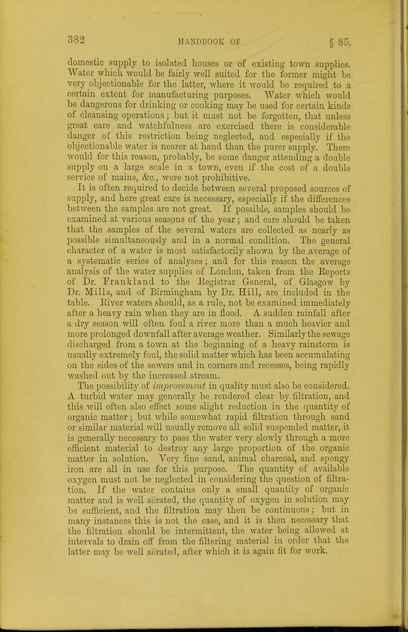 domestic supply to isolated houses or of existing town supplies. Water which would be fairly well suited for the former might be very objectionable for the latter, where it would be required to a certain extent for manufacturing purposes. Water which would be dangerous for drinking or cooking may be used for certain kinds of cleansing operations; but it must not be forgotten, that unless great care and watchfulness are exercised there is considerable danger of this restriction being neglected, and especially if the objectionable water is nearer at hand than the purer supply. There would for this reason, probably, be some danger attending a double supply on a large scale in a town, even if the cost of a double service of mains, &c., were not prohibitive. It is often required to decide between several proposed sources of supply, and here great care is necessary, especially if the differences between the samples are not great. If possible, samples should be examined at various seasons of the year; and care should be taken that the samples of the several waters are collected as nearly as possible simultaneously and in a normal condition. The general character of a water is most satisfactorily shown by the average of a systematic series of analyses; and for this reason the average analysis of the water supplies of London, taken from the Eeports of Dr. Frankland to the Eegistrar General, of Glasgow by Dr. Mills, and of Birmingham by Dr. Hill, are included in the table. Eiver waters should, as a rule, not be examined immediately after a heavy rain when they are in flood. A sudden rainfall after a dry season will often foul a river more than a much heavier and more prolonged downfall after average weather. Similarly the sewage discharged from a town at the beginning of a heavy rainstorm is usually extremely foul, the solid matter which has been accumulating on the sides of the sewers and in corners and recesses, being rapidly washed out by the increased stream. The possibility of improvement in quality must also be considered. A turbid water may generally be rendered clear by filtration, and this will often also effect some slight reduction in the quantity of organic matter; but Avhile somewhat rapid filtration through sand or similar material will usually remove all solid suspended matter, it is generally necessary to pass the water very slowly through a more efficient material to destroy any large proportion of the organic matter in solution. Very fine sand, animal charcoal, and spongy iron are all in use for this purpose. The quantity of available oxygen must not be neglected in considering the question of filtra- tion. If the water contains only a small quantity of organic matter and is well aerated, the quantity of oxygen in solution may be sufficient, and the filtration may then be continuous; but in many instances this is not the case, and it is then necessary that the filtration should be intermittent, the water being allowed at intervals to drain off from the filtering material in order that the latter may be well aerated, after which it is again fit for work.