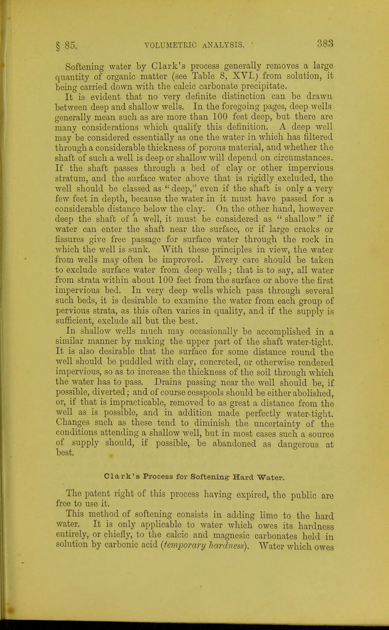 Softening water by Clark's process generally removes a large quantity of organic matter (see Table 8, XVI.; from solution, it being carried down with the calcic carbonate precipitate. It is evident that no very definite distinction can be drawn between deep and shallow wells. In the foregoing pages, deep wells generally mean such as are more than 100 feet deep, but there are many considerations which qualify this definition. A deep ■well may be considered essentially as one the water in Avhich has filtered through a considerable thickness of porous material, and whether the shaft of such a well is deep or shallow wdll depend on circumstances. If the shaft passes through a bed of clay or other impervious stratum, and the surface water above that is rigidly excluded, the Avell should be classed as  deep, even if the shaft is only a very few feet in depth, because the water in it must have passed for a considerable distance below the clay. On the other hand, however deep the shaft of a well, it must be considered as shallow if water can enter the shaft near the surface, or if large cracks or fissures give free passage for surface water through the rock in which the well is sunk. With these principles in view, the water from wells may often be improved. Every care should be taken to exclude surface water from deep wells; that is to say, all water from strata within about 100 feet from the surface or above the first impervious bed. In very deep wells which pass through several such beds, it is desirable to examine the Avater from each group of pervious strata, as this often varies in qualitj', and if the supply is sufficient, exclude all but the best. In shallow wells much may occasionally be accomplished in a similar manner by making the upper part of the shaft water-tight. It is also desirable that the surface for some distance round the well should be puddled with clay, concreted, or otherwise rendered impervious, so as to increase the thickness of the soil through which the water has to pass. Drains passing near the well should be, if possible, diverted; and of course cesspools should be either abolished, or, if that is impracticable, removed to as great a distance from the well as is possible, and in addition made perfectly water-tight. Changes such as these tend to diminish the uncertainty of the conditions attending a shallow well, but in most cases such a source of supply should, if possible, be abandoned as dangerous at best. Clark's Process for Softening- Hard Water. The patent right of this process having expired, the public are free to use it. This metliod of softening consists in adding lime to the hard water. It is only applicable to water which owes its hardness entirely, or chiefly, to the calcic and magnesic carbonates held in solution by carbonic acid {temporary hardness). Water which owes