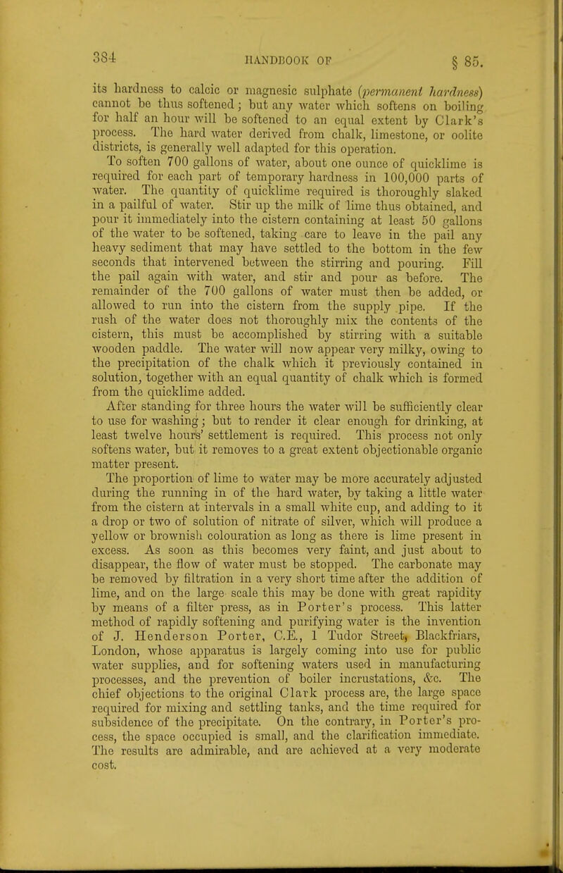 its hardness to calcic or niagnesic sulphate {permaneni hardness) cannot be thus softened; but any water Avhich softens on boiling for half an hour will be softened to an equal extent by Clark's process. The hard water derived from chalk, limestone, or oolite districts, is generally well adapted for this operation. To soften 700 gallons of water, about one ounce of quicklime is required for each part of temporary hardness in 100,000 parts of water. The quantity of quicklime required is thoroughly slaked in a pailful of water. Stir up the milk of lime thus obtained, and pour it immediately into the cistern containing at least 50 gallons of the water to be softened, taking care to leave in the pail any heavy sediment that may have settled to the bottom in the few seconds that intervened between the stirring and pouring. Fill the pail again with water, and stir and pour as before. The remainder of the 700 gallons of water must then be added, or allowed to run into the cistern from the supply pipe. If the rush of the water does not thoroughly mix the contents of the cistern, this must be accomplished by stirring with a suitable wooden paddle. The water wil] now appear very milky, owing to the precipitation of the chalk which it previously contained in solution, together with an equal quantity of chalk which is formed from the quicklime added. After standing for three hours the water will be sufficiently clear to use for washing; but to render it clear enough for drinking, at least twelve hour&' settlement is required. This process not only softens water, but it removes to a great extent objectionable organic matter present. The proportion of lime to water may be more accurately adjusted during the running in of the hard water, by taking a little water- from the cistern at intervals in a small white cup, and adding to it a drop or two of solution of nitrate of silver, which Avill produce a yellow or brownish colouration as long as there is lime present in excess. As soon as this becomes very faint, and just about to disappear, the flow of water must be stopped. The carbonate may be removed by filtration in a very short time after the addition of lime, and on the large scale this may be done with great rapidity by means of a filter press, as in Porter's process. This latter method of rapidly softening and purifying water is the invention of J. Henderson Porter, C.E., 1 Tudor Street, Blackfriars, London, whose apparatus is largely coming into use for public water supplies, and for softening waters used in manufacturing processes, and the prevention of boiler incrustations, &c. The chief objections to the original Clark process are, the large space required for mixing and settling tanks, and the time required for subsidence of the precipitate. On the contrary, in Porter's pro- cess, the space occupied is small, and the clarification immediate. The results are admirable, and are achieved at a very moderate cost.
