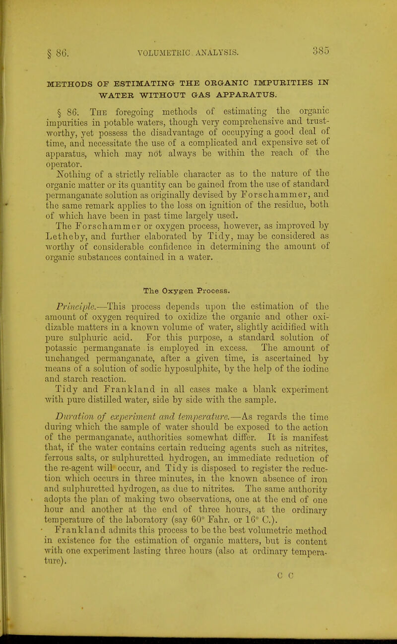 METHODS OF ESTIMATING THE ORGANIC IMPURITIES IN WATER WITHOUT GAS APPARATUS. § 86. The foregoing methods of estimating the organic impurities in potable waters, though very comprehensive and trust- worthy, yet possess the disadvantage of occupying a good deal of time, and necessitate the use of a complicated and expensive set of apparatus, which may not always be within the reach of the operator. jS'othing of a strictly reliable character as to the nature of the organic matter or its quantity can be gained from the use of standard permanganate solution as originally devised by Forschammer, and the same remark applies to the loss on ignition of the residue, both of which have been in past time largely used. The Forschammcr or oxygen process, however, as improved by Letheby, and further elaborated by Tidy, may be considered as worthy of considerable confidence in determining the amount of organic substances contained in a water. The Oxygen Process. Principle-—This process depends upon the estimation of the amount of oxygen required to oxidize the organic and other oxi- dizable matters in a known volume of water, slightly acidified with pure sulphuric acid. For this purpose, a standard solution of potassic permanganate is employed in excess. The amount of unchanged permanganate, after a given time, is ascertained by means of a solution of sodic hyposulphite, by the help of the iodine and starch reaction. Tidy and Frankland in all cases make a blank experiment with pure distilled water, side by side with the sample. Duration of experiment and temperature.—As regards the time during which the sample of water should be exposed to the action of the permanganate, authorities somewhat differ. It is manifest that, if the water contains certain reducing agents such as nitrites, ferrous salts, or sulphuretted hydrogen, an immediate reduction of the re-agent will occur, and Tidy is disposed to register the reduc- tion Avhich occurs in three minutes, in the known absence of iron and sulphuretted hydrogen, as due to nitrites. The same authority adopts the plan of making two observations, one at the end of one hour and another at the end of three hours, at the ordinary temperature of the laboratory (say GO Fahr. or IG C). Frankland admits this process to be the best volumetric method in existence for the estimation of organic matters, but is content with one experiment lasting three hours (also at ordinary tempera- ture). C C