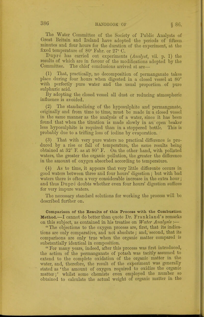 The Water Committee of the Society of Public Analysts of Great Britain and Ireland have adopted the periods of fifteen minntes and four hours for the duration of the experiment, at the fixed temperature of 80° Fahr. or 27 C. Dupre has carried out experiments (Analyst, vii. p. 1) tlie results^ of -which are in favour of the modifications adopted by the Committee. The chief conclusions arrived at are— (1) That, practically, no decomposition of permanganate takes place during four hours when digested in a closed vessel at 80' ■with perfectly pure water and the usual proportion of pure sulphuric acid. By adopting the closed vessel all dust or reducing atmospheric influence is avoided. (2) The standardizing of the hyposulphite and permanganate, originally and from time to time, must be made in a closed vessel in the same manner as the analysis of a water, since it has been found that when the titration is made slowly in an open beaker less hyposulphite is required than in a stoppered bottle. This is probably due to a trifling loss of iodine by evaporation. (3) That with very pure waters no practical difference is pro- duced by a rise or fall of temperature, the same results being obtained at 32° F. as at 80° F. On the other hand, with polluted waters, the greater the organic pollution, the greater the difference in the amount of oxygen absorbed according to temperature. (4) As to time, it appears that very little difference occurs in good waters between three and four hours' digestion; but with bad waters there is often a very considerable increase in the extra hour; and thus Duprc doubts whether even four hours' digestion suffices for very impure waters. The necessary standard solutions for working the process will be described further on. Comparison of the Results of this Process with the Combustion Method.—I cannot do better than quote Dr. Frankland's remarks on this subject, as contained in his treatise on Water Analysis :—  The objections to the oxygen process are, first, that its indica- tions are only comparative, and not absolute; and, second, that its comparisons are only true when the organic matter compared is substantially identical in composition.  For many years, indeed, after this process was first introduced, the action of the permanganate of potash was tacitly assumed to extend to the complete oxidation of the organic matter in the water, and, therefore, the result of the experiment was generally stated as ' the amount of oxygen required to oxidize the organic matter;' whilst some chemists even employed the number so obtained to calculate the actual weight of organic jnatter in the