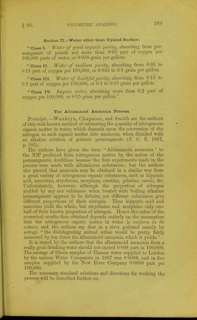 Section II.—Water other than Upland Svirface.  Class I. Water of great organic purity, absorbing from per- manganate of potash not more than 0-05 part of oxygen per 100,000 parts of water, or 0-035 grain per gallonr  Class II. Water of medium purity, absorbing from 0'05 to 0-15 part of oxygen per 100,000, or 0-035 to 0-1 grain per gallon. Class III. Water of douUfulpiirity, absorbing from 015 to 0-2 part of oxygen per 100,000, or 01 to 015 grain per gallon.  Class IV. Impure tvater, absorbing more than 0'2 part of oxygen per 100,000, or 015 grain per gallon. The Albuminoid Ammonia Process. Principle.—Wanklyn, Chapman, and Smith are the authors of this well-known method of estimating the quantity of nitrogenous organic matter in water, which depends upon the conversion of the nitrogen in such organic matter into ammonia, when distilled with an alkaline solution of potassic permanganate (J. G. S. 1867, p. 591). The authors have given the term Albuminoid ammonia to the NH^ produced from nitrogenous matter by the action of the permanganate, doubtless because the first experiments made in the process were made with albuminous substances; but the authors also proved that ammonia may be obtained in a similar way from a great variety of nitrogenous organic substances, such as hippuric acid, narcotine, strychnine, morphine, creatine, gelatine, casein, &c. Unfortunately, however, although the proportion of nitrogen yielded by any one substance when treated with boiling alkaline permanganate appears to be definite, yet different substances give different proportions of their nitrogen. Thus hippuric acid and narcotine yield the whole, but strychnine and morpbino only one- half of their known proportion of nitrogen. Hence the value of the numerical results thus obtained depends entirely on the assumption that the nitrogenous organic matter in water is uniform in its nature, and the authors say that in a river polluted mainly by sewage  the disintegrating animal refuse Avould be pretty fairly measured by ten times the albuminoid ammonia which it yields. It is stated by the authors that the albuminoid ammonia from a really good drinking water should not exceed O'OOS part in 100,000. The average of fifteen samples of Thames water supplied to London by the various Water Companies in 1867 was 0'0089, and in five samples supplied by the New River Company 0-0068 part per 100,000. The necessary standard solutions and directions for working the process will be described further on.