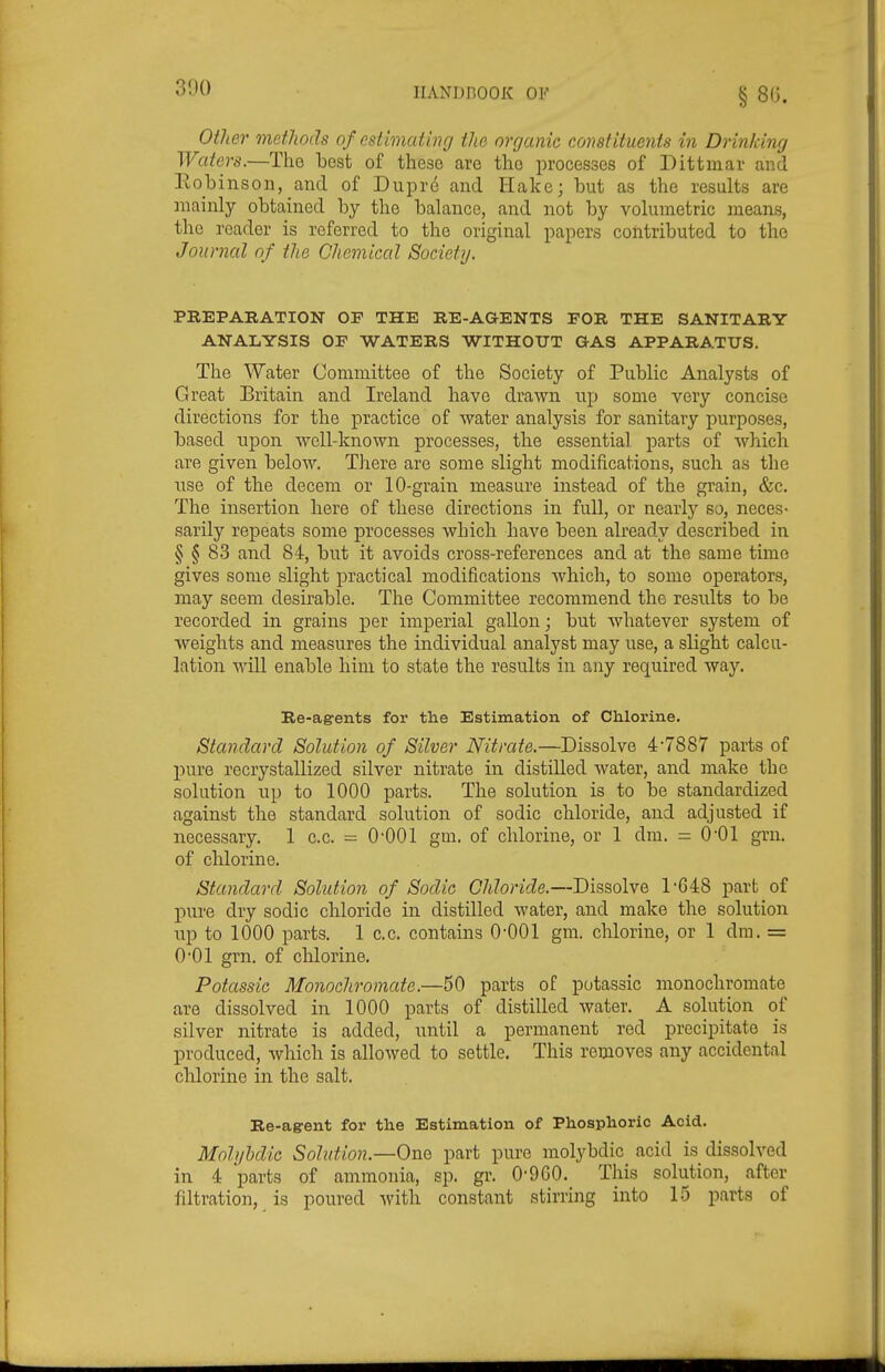 300 Other metJiods of estimating the organic constituents in Drinking Waters.—Tho best of these are the processes of Dittuiav and Eobinson, and of Duprc and Hake; but as the results are mainly obtained by the balance, and not by volumetric means, the reader is referred to the original papers contributed to tho Journal of the Chemical Society. PREPARATION OF THE RE-AGENTS FOR THE SANITARY ANALYSIS OF WATERS WITHOUT GAS APPARATUS. The Water Committee of the Society of Public Analysts of Great Britain and Ireland have drawn up some very concise directions for the practice of water analysis for sanitary purposes, based upon well-known processes, the essential parts of wh.ich are given below. There are some slight modifications, such as the use of the decem or 10-grain measure instead of the grain, &c. The insertion here of these directions in full, or nearlj'' so, neces- sarily repeats some processes which have been already described in § § 83 and 84, but it avoids cross-references and at the same time gives some slight practical modifications which, to some operators, may seem desirable. The Committee recommend the results to be recorded in grains per imperial gallon; but whatever system of weights and measures the individual analyst may use, a slight calcu- lation will enable him to state the results in any required way. Re-agents for the Estimation of Chlorine. Standard Solution of Silver Nitrate.—Dissolve 4-7887 parts of jjure recrystallized silver nitrate in. distilled water, and make the solution up to 1000 parts. The solution is to be standardized against the standard solution of sodic chloride, and adjusted if necessary. 1 c.c. = O'OOl gm. of chlorine, or 1 dm. = O'Ol grn. of chlorine. Standard Solution of Sodic Chloride.—Dissolve r648 part of pure dry sodic chloride in distilled water, and make the solution up to 1000 parts. 1 c.c. contains O'OOl gm. chlorine, or 1 dm. == 001 grn. of chlorine. Potassic Monochromate.—50 parts of potassic monochromate are dissolved in 1000 parts of distilled water. A solution of silver nitrate is added, until a permanent red precipitate is produced, which is allowed to settle. This removes any accidental chlorine in the salt. Re-agent for the Estimation of Phosphoric Acid. Moh/bdic Solution.—One part pure molybdic acid is dissolved in 4 parts of ammonia, sp. gr. 0-9GO. This solution, after filtration, is poured with constant stirring into 15 parts of
